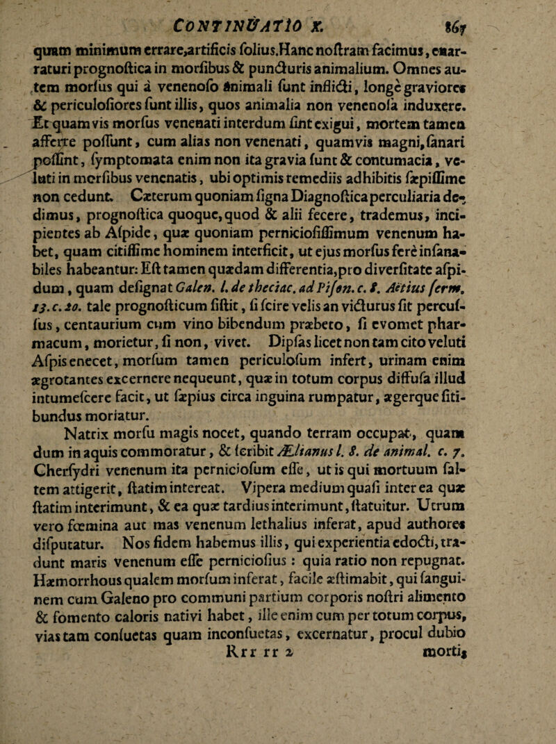 quam minimum crrare>artificis folius.Hanc noftram facimus, enar¬ raturi prognoftica in morfibus& punduris animalium. Omnes au¬ tem morius qui a venenofo Animali funt inflidi, longe graviore* & periculofiorcs funt illis, quos animalia non vencnoia induxere. Et quam vis morfus venenati interdum fintexigui, mortem tamen afferre poffunt, cum alias non venenati, quamvis magni,fanari j^offint, fymptoraata enim non ita gravia funt & contumacia, ve¬ lati in merfibus venenatis, ubi optimis remediis adhibitis fepiflime non cedunt. Cacterum quoniam ligna Diagnoftica perculiaria de- dimus, prognoftica quoque,quod & alii fecere, trademus, inci¬ pientes ab Alpide, quae quoniam perniciofiffimum venenum ha¬ bet, quam citiffime hominem interficit, ut ejus morfus fere infatu- biles habeantur: Eft tamen quaedam differentia,pro diverfitate afpi- dum, quam defignat Galen. /. de thcciac. ad Pifon. c. 8. Attius ferm. iS. c. io. tale prognofticum fiftit, fi fcire velis an vidurus fit percul- fus, centaurium cum vino bibendum praebeto, fi evomet phar¬ macum, morietur, fi non, vivet. Dipfas licet non tam cito veluti Afpisenecet, morfum tamen periculofum infert, urinam enim aegrotantes excernere nequeunt, quae in totum corpus diffufa illud intumelcere facit, ut faepius circa inguina rumpatur, agerque fiti- bundus moriatur. Natrix morfu magis nocet, quando terram occupat-, quam dum in aquis commoratur, & leribit ALlianus /. 8. de animal, c. y. Cheriydri venenum ita pcrniciofum effe, ut is qui mortuum fal- tem attigerit, ftatim intereat. Vipera medium quafi inter ea quae ftatim interimunt, & ea quae tardius interimunt, ftatuitur. Utrum vero foemina auc mas venenum lethalius inferat, apud authores difputatur. Nos fidem habemus illis, qui experientia cdodi, tra¬ dunt maris venenum effe pcrniciofius: quia ratio non repugnat. Hamorrhous qualem morfum inferat, facile seftimabit, qui fangui- nem cum Galeno pro communi partium corporis noftri alimento & fomento caloris nativi habet, ille enim cum per totum corpus, vias tam conluCtas quam inconfuetas, excernatur, procul dubio Rrr rr x morti*