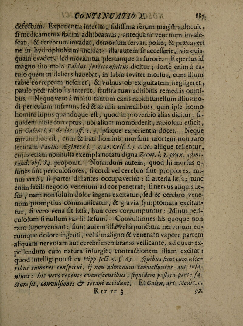 Continuatioz m defe&um. Experientiainterim, fidiflima rerum magiftra,docuit; fi medicamenta ftatim adhibeamus, antequanr venenum invale- fcat, & cerebrum invadat, deroorfum fervari pofle., & praecaveri ne in hydrophobiam incidat j illa autem Ir acccfferit, vix quis¬ quam evadet, ied moriuntur plerumque in furore. Expertus id magno fuo malo Baldus furiscon/ultus dicitur ; forte enim a ca¬ tulo quem in deliciis habebat, in labia leviter morius, cum illum rabie correptum nefeirer , & vulnus ob exiguitatem negligeret* paulo poft rabiofus interiit, fruftra tum adhibitis remediis omni¬ bus. Neque vero a morlu tantum canis rabidi funeftum iftiusmo- di periculum infertur, fed & ab aliis animalibusquin ipfe homo homini lupus quandoque eft, quod in proverbk) alias dicitur: fi- quidem rabie correptus, ubi alium' momorderit, rabiolum efficit, uti Galeriti. 6, de loc. aff.c. j; ipfaque experientia docet. Neque mirum hoc eft, cum & irati hominis morfum mortem non raro fecutam Paulus yEginetal. s.c. ^6. Celfi.s c.26. aliique reflentur* cujus etiam nonnulla exempla notatu digna Zacut* l, 3- prax.admi- rand. obf. $4. proponit* Notandum autem, quod hi morfus o- rnnes fine periculoliores, fi cordi vel cerebro fint propiores, mi¬ nus vero, fi partes diftantes occupaverint: fi arteria laria; tunc enim facili negotio venenum ad cor penetrat; fi nervus aliquis la:- fus, nam non folum dolor ingens excitatur, fed & cerebro vene¬ num promptius communicatur, & gravia fymptomata excitan* tur, fi vero vena fit laefa, humores corrumpuntur: Minus peri- culofum fi nullum vas fit lasfum. Couvulfiones his quoque non raro fuperveniunt: fiunt autem iliaf^efd punilura nervorum eo- rumque dolore ingenti, vela maligno & venenato vapore partem aliquam nervofamaut cerebri membranas vellicante, ad quem ex¬ pellendum cum natura irifurgit, contradtionem iftam excitat: quod intelligi poteft ex Hippleft. 5% jf. <7j. jguibus /iwt cum ulce¬ ribus tumores confpicui^ ij ?ion admodum convellu?jtur aut infa- niunt: his vero repente evanefeentibus , (iquidem pofiica parte fi¬ lium /it, eonvulfiones & tetani accidunt. Et Galen. art% Medie* c. Rrr rr 3 .92*