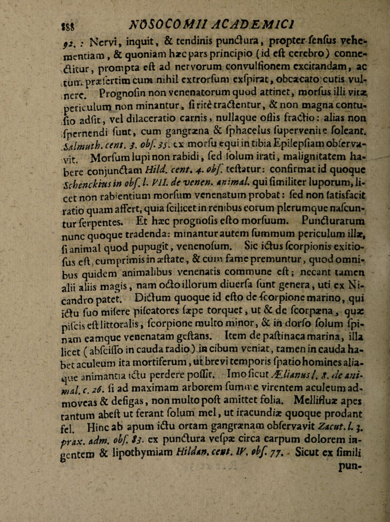 p2# : Nervi, inquit, & tendinis pundura, propter fenfas vehe¬ mentiam , & quoniam h*c pars principio (id eft cerebro) connc- ditur, prompta eft ad nervorum convulfionem excitandam, ac tum prxfertim cum nihil extrorfum exfpirat, obcaecato cutis vul¬ nere* Prognofm non venenatorum quod attinet, morfus illi vitae, periculum non minantur, fi rite tradentur, &non magna contu- fio adfit, vel dilaceratio carnis» nullaque oflis fradio: alias non fpernendi funt, cum gangraena & fphacelus fuperveniie foleant. Mlmuth.cent. obfjj. tx morfu equi in tibia Epilepfiam obferva- vit. Morfum lupi non rabidi, fed lolum irati, malignitatem ha¬ bere conjundam Hild. cent♦ 4. obf tcftatur; confirmat id quoque sMncbitis m obf L ViL de venen. tninsal. quifimiliter luporum, li¬ cet non rabientium morfum venenatum probat: fed non (atisfacit ratio quam affert, quia fcilicet in renibus eorum plerumque nafcun- tur ferpentes. Et hxc prognofis efto morfuum. Pundurarum nunc quoque tradenda: minantur autem fummum periculum illar, fi animal quod pupugit, venenofum. Sic idus fcorpionis exitio- fus eft, cumprimis in aftate, &cum fame premuntur, quod omni¬ bus quidem animalibus venenatis commune eft; necant tamen alii aliis magis, nam odo illorum diuerfa funt genera, uti ex Ni¬ candro patet. Didum quoque id efto de fcorpione marino, qui idu fuo mifere ptfcatores ftepe torquet, ut & de fcorpama 3 quas pileis eft littoralis, fcorpione multo minor, & in dorfo folum fpi- nam eamque venenatam geftans. Item depaftinacamarina, illa licet (abfciffo in cauda radio) in cibum veniat, tamen in cauda ha¬ bet aculeum ita mortiferum, ut brevi temporis fpatio homines alia¬ que animantia idu perdere poflir. Imo ficut ALlUntts4 de tni* wal. c. 26. fi ad maximam arborem fumme virentem aculeum ad¬ moveas & defigas, non multo poft amittet folia. Mellifluae apes tantum abeft ut ferant folum mei, ut iracundiae quoque prodant fel. Hinc ab apum idu ortam gangraenam obfervavit Zacut. L prax. adm. obf Ss* ex pundura vefpae circa carpum dolorem in¬ gentem & lipothymiam Hildtn• cent. IV. obf. 77. Sicut ex fimili -. pun-