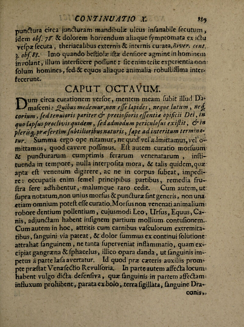 pundura circa jundyram mandibulae ulcus infanabile ftcutum» idem otf. yf. & dolorem horrendum aliaque fymptomata ex idu vefpae fecura, theriacalibus externis & internis curata, cent, 3. obf.88. Ima quando beftiolx iftx denfiore agmine in hominem involant, illum interficere poffunt r ficenim terte expcritntianom folum homines> fed & equos aliaque animalia roburtiSIma intetv fecerunt. CAPUT OCTAVUM Dum circa curationem verfor , mentem meam fubit illud Da- mafceni: £)uibus medemur>non effle lapides \ neque lutum , neq( corium, fedtenuioris pariter & pretiojioris efflentia opificii Dei, in quo lapfusproclivisquidem■, fed admodum periculofus exiflit, &in pierdgrpr<efertim fubtMoribus naturis > /ape ad interitum termina tur. Summa ergo ope nitamur, ne qindVd^admirtamus, vel o^ mittamus, quod cavere poffimus. Eft autem curatio-morfuunv & pun&urarum cumprimis ferarum venenatarum , infti- tuenda in tempore, nulla interpofita mora, &c talis quidem,qua£ apta eft venenum digerere , ac ne in corpus fubeat, impedi¬ re: occupatis enim fcmel principibus partibus, remedia fru^ ftra fere adhibentur,'malumque raro cedit. Cum autem, ut: fupra notatum.non unius morfus & pundurx fint generis, non una< sitiam omnium poteft eflecuratio.Morfusnon venenati animalium? robore dentium pollentium, cujusmodi Leo, Urfus, Equus, Ca¬ nis, adjundam habent infignem partium mollium contufionem.* Cum autem in hoc, attritis cum carnibus vafculorum extremita¬ tibus, fanguini via pateat, & dolor fummus ex continui folutionc* attrahat fanguinem , ne tanta fuperveniat inflammatio, quam ex-~ cipiat gangraena &fphacelus , illico opara danda , ut (anguinis im-- petus a parte lacfa avertatur. Id quod prx exteris auxiliis prom* pte prxftat Venxfedio Revulfbria. Ih parte autem affeda locum? habent vulgo dida^ defenfiva, qux ftnguinis in partem affedam 1 influxum prohibenc ,;parata ex bol6„terra figillata, fanguine Dra¬ conis»