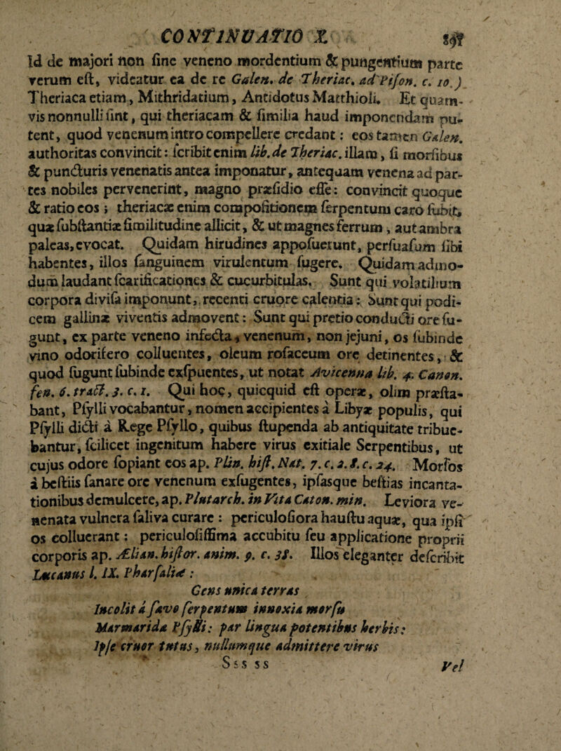 ■■■' CO KflNVATlO X S0 Id de majori non fine veneno mordentium & pungentium parte rerum eft, videatur ea de re Galen. de Theriat. adPifon. c. io ) Theriaca etiam, Mithridatium, Antidotus Matthioii, Et quam¬ vis nonnulli finjt, qui theriacam & fimilia haud imponendam nu¬ tent, quod venenum intro compellere credant: eos tamen Oden. authoritas convincit: icribit enim Itb. de Theriac. illam, fi mortibus & punduris venenatis antea imponatur, antequam venena ad par¬ tes nobiles pervenerint, magno praefidio effe: convincit quoque & ratio eos ; theriaese enim compofitioncna ferpentum caro fuixt, qua fubftanti* Similitudine allicit, & ut magnes ferrum, autambra paleas, evocat. Quidam hirudines appofuetunt, perfuafum libi habentes, illos fanguinem virulentum fugere. Quidam admo¬ dum laudant fcarificationes & cucurbitulas. Sunt qui volatilium corpora divifa imponunt,. recenti crucjre calentia: Sunt qui podi¬ cem gallin* viventis admovent: Sunt qui pretio condudi are fu - gunt, ex parte veneno infeda, venenum, non jejuni, os fubinde vmo odorifero colluentes, oleum rofaceutn orc detinentes, & quod fugunt lubindecxfpuentes, ut notat Avicenna Itb. 4. Canon, fen. i. tratt.}. c. 1. Qui hoc, quicquid cft operae, olim prsefta- ' bant, Piylli vocabantur, nomen accipientes a Libyx populis, qui Pfylli didi a Rege Pfyllo, quibus ftupenda ab antiquitate tribue¬ bantur, fcilicct ingenitum habere virus exitiale Serpentibus, ut cujus odore fopiant cos ap. Plin. bift. Net. 7. c. 3. f. c. 34. Morfos i bcftiis fanare ore venenum exfugentes, ipfasque befiias incanta¬ tionibus demulcere, ap. Vlutarch, in Vite Ceton. min. Leviora ve¬ nenata vulnera faliva curare: periculofiora hauftu aquae, qua ipfi os colluerant: periculofiffima accubitu feu applicatione proprii corporis ap. ALlien. hiftor. enim. 9. c. 39. Illos eleganter defcribtt - Lucanus i. IX. Vharfali* ; Gens mica terres Incolite favo ferpentum innoxie morfu Marmaride PfySi: per Ungue potentibus herbis; Ip/e eruor tnttts, nullumque edmittere virus S s s s s Ve! v