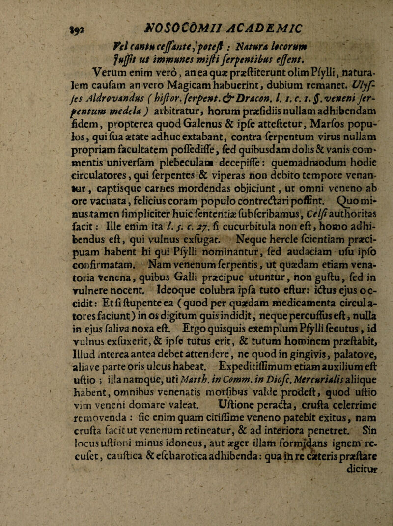 «9% NOSOCOMII AC AD E MIC i 'I , v • , /< v  k w l • . Vel cantu cejfantt ?potejl: Natura Iseorum fujpt ut immunes miftt ferp entibus ejjent. Verum enim vero, aneaquxprxftiteruntolimPfylli, natura¬ lem caufam an vero Magicam habuerint, dubium remanet. Ulyf- jes Aldrovandus (hiflor.(erpcnt>&Dracon. /. i. c. i.§.veneni Jer- fentum medela ) arbitratur, horum pradidiis nullam adhibendam fidem, propterea quod Galenus & ipfe atteftetur, Marfos popu¬ los, qui fua aetate adhuc extabant, contra ferpentum virus nullam propriam facultatem poflediffe, fed quibusdam dolis & vanis com- mentis univer&m plebeculam decepiffe: quemadmodum hodie circulatores, qui ferpentes & viperas noa debito tempore venan- Hir, captisque carnes mordendas objiciunt, ut omni veneno ab ore vacuata, felicius coram populo contretftari poffint. Quo mi- nustamen limpliciter huic fententiae fubfcribamus, Ce//?authoritas facit: Ille enim ita /. /. r. 27.15 cucurbitula non eft, homo adhi¬ bendus eft, qui vulnus exfugat. Neque hercle fcientiam praeci¬ puam habent hi qui Pfylli nominantur, (ed audaciam ufu ipfo confirmatam. Nam venenum ferpentis, ut quaedam etiam vena¬ toria Venena, quibus Galli praecipue utuntur, non guftu, fed in vulnere nocent. Ideoque colubra ipfa tuto eftur: i&us ejus oc¬ cidit: Etfiftupenteea (quod per quaedam medicamenta circula¬ tores faciunt) in os digitum quis indidit, neque percuflus eft, nulla in ejus faliva noxa eft. Ergo quisquis exemplum Pfylli fecutus, id vulnus exfuxerit,& ipfe tutus erit, & tutum hominem prseftabit. Illud rnterea antea debet attendere, ne quod in gingivis, palato ve, alia ve parte oris ulcus habeat. Expediriffimum etiam auxilium eft uftio ; illa namque, uti Matth. in Comm. in Diofc. Mercurialis aliique habent, omnibus venenatis morfibus valde prodeft, quod uftio vim veneni domare valeat. Uftione perara, crufta celerrime removenda : fic enim quam citiffime veneno patebit exitus, nam crufta facit ut venenum retineatur, & ad interiora penetret. Sin locus ultioni minus idoneus, aut aeger illam formans ignem rc- cufet, cauftica &efcharotica adhibenda: qua in re citeris praeftare * dicitur