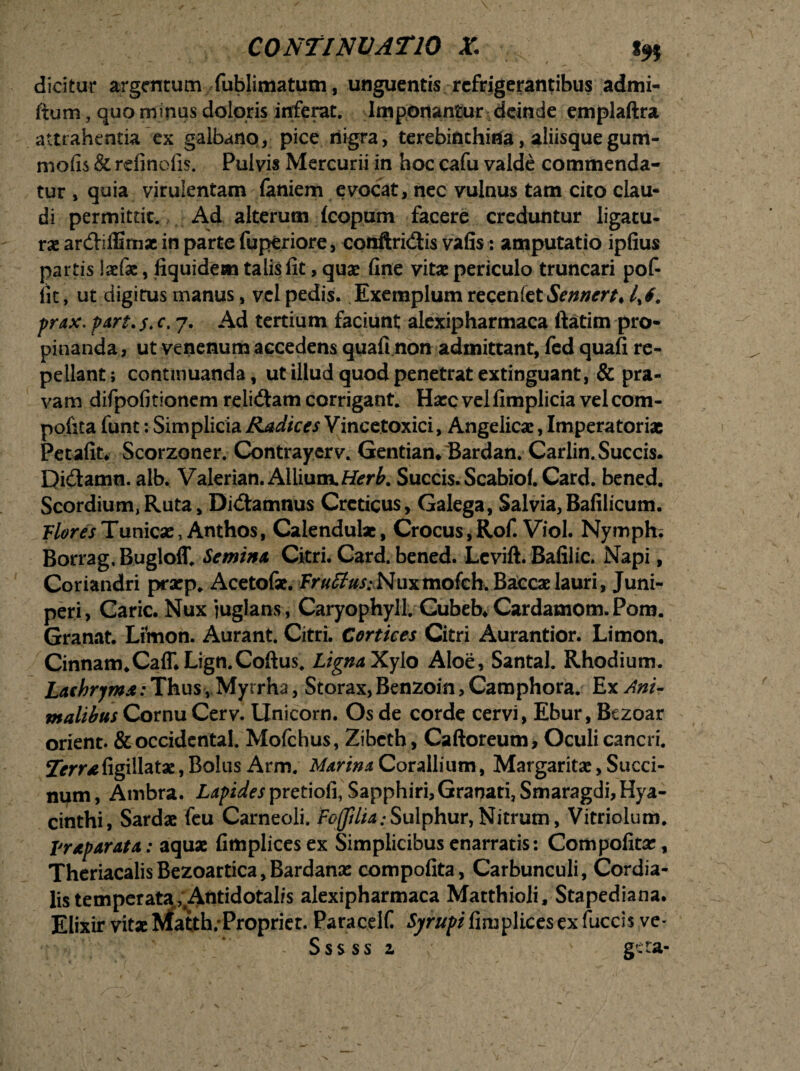 dicitur argentum fublimatum, unguentis refrigerantibus admi- fium, quo minus doloris inferat. Imponantur-deinde emplaftra attrahentia ex galbano, pice nigra, terebinthina, aliisque gum- mofis & rdinefis. Pulvis Mercurii in hoc cafu valde commenda¬ tur , quia virulentam faniem evocat, nec vulnus tam cito clau¬ di permittit. Ad alterum (copam facere creduntur ligatu¬ rae ar&iffimae in parte fuperiore, conftricSis vafis: amputatio ipfius partis laefae, fiquidem talis fit, quae fine vitae periculo truncari pof- fic, ut digitus manus, vel pedis. Exemplum recenfct Sennert* prax. part. $. c. 7. Ad tertium faciunt alexipharmaca ftatim pro¬ pinanda, ut venenum accedens quafi non admittant, fed quafi re¬ pellant ; continuanda, ut illud quod penetrat extinguant, & pra¬ vam difpofitionem relidtam corrigant. Haec vel fimplicia vel com- pofita funt: Simplicia Radices Vincetoxici, Angelicae, Imperatoriae Petafit. Scorzoner. Contrayerv. Gentian.Bardan. Carlin. Succis. Di&amn. alb. Valerian. Allium.Herb. Succis. Scabio(. Card. bened. Scordium, Ruta, Dictamnus Creticus, Galega, Salvia,Bafilicum. PloresTunicae, Anthos, Calendulae, Crocus,Rof. Viol. Nymph; Borrag.Bugloff. Semina Citri. Card. bened. Lcvift. Balilic. Napi, Coriandri praep. Acetofae. Truffus:Nuxmofch.Baccaelauri, Juni¬ peri, Carie. Nux juglans, Caryophyll. Gubeb,Cardamom.Pom. Granat. Omon. Aurant. Citri. Cortices Citri Aurantior. Limon. Cinnam* Caff.Lign.Coftus. LignaXylo Aloe, Santal. Rhodium. Lachryms: ThusMyrrha, Storax, Benzoin, Camphora. Ex Ani¬ malibus Cornu Cerv. Unicom. Os de corde cervi, Ebur, Bezoar orient. & Occidental. Mofchus, Zibcth, Caftoreum, Oculi cancri. Sfrrr^figillatae, Bolus Arm. Marina Corallium, Margaritae, Sacci¬ num, Ambra. Z^i^pretiofi, Sapphiri,Granati, Smaragdi, Hya¬ cinthi, Sardae feu Carneoli. fcffHia;Sulphur,Nitrum, Vitriolum. praparata: aquae fimplicesex Simplicibus enarratis: Compofitae, TheriacalisBezoartica,Bardanae compofita, Carbunculi, Cordia- lis temperata/Antidotalis alexipharmaca Matthioli, Stapediana. Elixir vitaeMatth.Propriet. Paracelf Sjrupt fimplicesex fuccis ve- Sssss 1 ' gera-