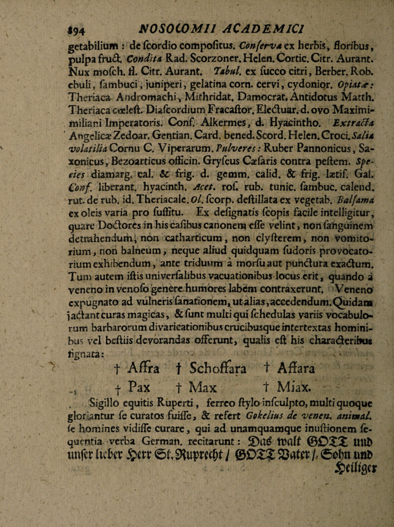 getabilium : de fcordio compofitus. Confervaex herbis, floribus, pulpa fru<3; Condita, Rad. Scorzoner.Hclcn.Cortic.Citr. Aurant. Nux mofch. fl. Citr. Aurant. 'labui. ex luceo citri, Berbcr.Rob. ebuli, fambuci, juniperi, gelatina corn. cervi, cydonior. Opiat^: Theriaca Andromachi, Mithridat, Damocrat# Antidotus Matth. Theriaca coeleft. Diafcordium Fracaftor. Ele&uar. d. ovo Maximi* miliani Imperatoris. Conf. Alkermes, d. Hyacintho. Extracta Angelicae Zedoar. Gentian. Card. bened.Scord.Hekn. Croci Salia volatilia Cornu C. V i perarum. Pulveres: Ruber Pannonicus, Sa* xonicus, Bezoarticus ofEein, Gryfeus Caelaris contra pellem. Spe- eies diamarg, cal. & frig. d. gemm. calid. & frig. lastif. Gai. Conf liberant, hyacinth. Acet. rof. rub. tunic. fambuc. calend. rut. de rub. id. Theriacale. Ol. fcorp. deftillata ex vegetab. Balfama ex oleis varia pro fufEtu. Ex defignatis (copis facile intelligitur, quare Dodorcs in his cafibus canonem effe velint, nonfanguinem detrahendum, non catharticum, non clyfterem, non vomito¬ rium , non balneum, neque aliud quidquam fudoris provocato* rium exhibendum, ante triduum a morfiiaut puncluraexa<ftum. Tum autetn illis univerlalibus vacuationibus locus erit , quando a veneno in venolb genere humores labem contraxerunt. Veneno expugnato ad vulnerislanationeni, ut alias, accedendum. Quidam jaftant curas magicas, & funt multi qui fchedulas variis vocabulo* rum barbarorum divaricationibus crucibusque intertextas homini- bus vel belliis devorandas offerunt, qualis eft his chara<3:eribus lignata: ' . v •' ^ t Affra f Schoffara t Affara M • ■“* . ... f Pax t Max t Miax. - , Sigillo equitis Ruperti, ferreo ftylo infculpto, multi quoque gloriantur fe curatos fuifle, & refert Gokclius de venen. animal, ie homines vidifle curare, qui ad unamquamque inuftionem fe- quentia verba German. recitarunt: 5Dcl£ ttxtft ©0X2 UUt> «nfer Itclut ©f, i @D2£ SDattr h ©of)tt tmt>