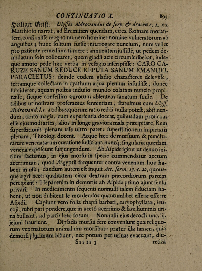 ©£!$♦ UlyJJes Aldr ovandus de ferp. & dracone, i. ex Matthioio narrat, ad Eremitam quendam, circa Romam moran¬ tem,confluxifle magno numero homines nomine vulneratorum ab anguibus f hunc folitum fuifle interrogare nuncium, num veilec pro patiente remedium furnere : annuentemjuilifle, ut pedem de¬ nudatum folo collocaret, quem gladii acie circumferibebat, inde- < que amoto pede haec verba in veftigio infcripfiffe: CARO CA- RUZE SANUM REDUCE REPUTA SANUM EMANUEL PARACLETUS: deinde eodem gladio charadteres delevifle, terramque collcdam in cyathum aqua plenum infudiffe, donec fubfiderec, aquam poftea indufio mundo colatam nuncio propi- naffe , ficauc confeftim sgrotum abfentem (anatum fuifle. De talibus ut noftram proferamus fententiam, (latuimus cum Ulyjf. Aldrovand. /. c. a talibus,quorum ratio reddi nulla poteft, ab (linen¬ dum, tanto magis, cum experientia doceat, quibusdam proficuas efle ejusmodi artes, alios in longe graviora mala praecipitare. Rem fu perditionis plenam effe ultro patet: /upcrftitionem impietatis plenam, Theologi docent. Atque haec de morfuum & punitu¬ rarum venenatarum curatione fufficianfc nuncq; Angularia quaedam venena expofeunt fubjungendum. Ab Afpide igitur ut denuo ini¬ tium faciamus, in ejus morfu in fpecic commendatur acetum acerrimum, quod Aigyptii frequenter contra venenum hoc ha¬ bent in ufu $ dandum autem eft inquit Aet. ferm 13. c. 20, quous¬ que aegri aceti qualitatem circa dextram praecordiorum partem percipiant: Hepar enim in demorfis ab Afpide primo ajunt fenfu privari. In medicamento fequenti nonnulli talem fiduciam ha¬ bent, ut non dubitent (e mordendos quantumlibet efferae offerre Afpidi* Capiunt vero folia thapfi barbati > caryophyllata:, leu- coji, rubri pari pondere,quae in aceto acerrimo & (ani hominis uri¬ na bulliant, ad partis laefae fotum. NonnuJIi ejus dcco&i unc. iij. jejuni hauriunt. Dipfadis morfui fere conveniunt quse reliquo¬ rum venenatorum animalium morfibus: praeter illa tamen, quia demorfiplyrimum bibunt, nec potum per urinas evacuant, diu- / Sssssj x rctica -