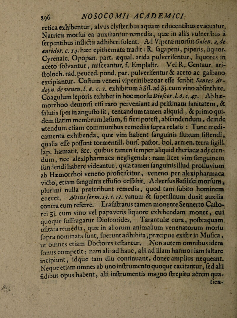 retica exhibentur, alvus clyfteribus aquam educentibus evacuatur. Natricis morfui ea auxiliantur remedia, quas in aliis vulneribus i ferpentibus inflidis adhiberi folent. Ad Viperae morfus Galen. 2> de tntidot. c. haec epithemata tradit: R, fagapeni, piperis, liquor. Cyrenaic. Opopan. part. aequal. arida pulverifentur, liquores in aceto folvantur, mifceantur. f. Emplaftr. Vel R. Centaur. ari- ftoloch. rad.peuced. pond. par. pulverifentur & aceto ac galbano excipiantur. Coftum veneni viperini bezoareffe fcribit Santes Ar- doyn.devenen.L 6. c. /. exhibitum a ad 5j, cum vino abfinthite. Coagulum leporis exhibet in hoc morfu Qiofcor. 1.6. c. 47. Ab hae- morrhoo demorfi etfi raro perveniant ad priftinam fanitatem, & falutisfpesinanguftofit, tentandum tamen aliquid primo qui¬ dem ftatim membrum laefum, fi fieri poteft, abfeindendum, deinde wtendum etiam communibus remediis fupra relatis : Tunc medi¬ camenta exhibenda, quae vim habent fanguinis fluxum fiftendi. qualia efle poffunt tormcntill. burf. paftor. bol. armen. terra figill. lap. hxmatit. &c. quibus tamen lempcr aliquid theriacae adjicien¬ dum , nec alexipharmaca negligenda: nam licet vim fanguinem fundendi habere videantur , quia tamen fanguinis illud profluvium ab Haemorrhoi veneno proficifcitur, veneno per alexipharmaca vido, etiam fanguinis effufio ceflabit* Ad verfus Bafilifci morfum , plurimi nulla praeteribunt remedia, quod tam fubito hominem enecet. Attius ferm. 13-c. 13. vanum & fuperfluum duxit auxilia contra eum referre. Erafiftratus tamen monente Sennerto Cafto* rei jj. cum vino vel papaveris liquore exhibendam monet, cui quoque fuffragatur Diofcorides. Tarantulae cura, pofteaquam uiitata rc media, quae in aliorum animalium venenatorum morfu fupra nominata funt , fuerunt adhibita , praecipue exiftit in Mufica, ut omnes etiam Dodores teftantur* Non autem omnibus idem fonus competit; nam alii ad hanc, alii ad illam harmoniam faltare incipiunt, idque tam diu continuant, donec amplius nequeant. Neque etiam omnes ab uno inftrumento quoque excitantur, fedalii fidibus opus habent, alii inftrumentis magno ftrepitu aerem qua- tien-