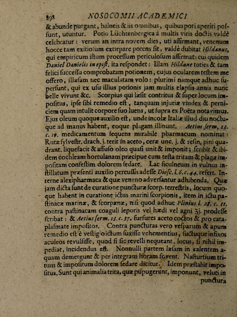 & abunde purgant, balneis & iis omnibus, quibus pori aperiri pof- funt, utuntur. Potio Liiehtenbergicaa multis viris dodis valde celebratur: verum an intra novem dies, uti affirmant, venenum hoccetam exitiolum excirpare potens fit, vaide dubitat Hildtms, qui empiricum iftum proceffum periculofum affirmat: cui quidem jimiel Dant dis inefijl. ita refpondet: Illam Hildatte toties & tam felici fucceffu comprobatam potionem, cujus ocularem teftem me offero, ilkfam nec maculatam volo: plurimi namque adhuc fu- perfunt, qui ex ulu illius potionis jam multis elapfis annis nunc belle vivunt &c. Scorpius qui laciit contritus & Itipcr locum im¬ politus, ipfe libi remedio eft , tanquam injuriat vindex & perni¬ ciem quam intulit corpore luo luens, ut lupra ex Poeta notavimus. Ejus oleum quoque auxilio eft, unde incolat Itali* illud diu nodu- que ad manus habent, coque plagam illinunt. Aetim ferm, 13. c. 19. medicamentum lequens mirabile pharmacum nominat: Rutacfylvcftr.drach.j. terit in aceto, cerat unc. j. & relin. pini qua¬ drant. liquefacit & affufo oleo quali unit & imponit; feribit & ibi¬ dem cochleam hortulanam prxeipue cum tefta tritam & plagat im- pofitam confeftim dolorem ledare. Lac ficulneum in vulnus in- ftillatum praefenti auxilio pcrcuffis adeffe Diofc. 1.6. c. 44. refert. In¬ cerne alexipharmaca & qua: veneno adverfantur adhibenda. Qu* jam dida funt de curatione pundursc fcorp. tcrreftris, locum quo¬ que habent in curatione idus marini fcorpionis, item in idu pa- ftinac* marinat, & fcorpatnx, nili quod adhuc Vlinius l. 2g. c. n. contra paftinacam coaguli leporis vel hxdi vel agni 3j. prodeffe fcribat: & Aetius ferm. 13. c. 37, furfures aceto codos & pro cata- plafmate impolitos. Contra punduras vero vefparum & apum remedio eft £ veftigioidum fuxifle vehementius, fuduque infixos aculeos rcvulfiffe, quod fi lic revelli nequeant, locus, fi nihil im¬ pediat, incidendus eft. Nonnulli partem laciam in calentem a- quam demergunt & per integram horam fovent. Nafturtium tri¬ tum & impolitum dolorem fedare dicitur.^ Idem praeftabit impo* fitus. Sunt qui animalia trita, quae pupugerBnr, imponunt, veluti in pundura