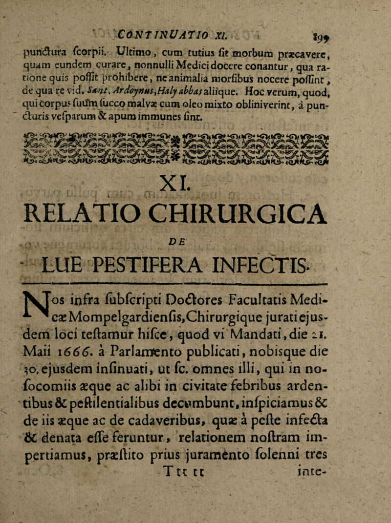 ' Continuatio xi. j9f pun&ura fcorpii. Ultimo, cum tutius fit morbum praecavere, quam eundem curare, nonnulli Medici docere conantur, qua ra¬ tione quis poffit prohibere, ne animalia morfibus nocere pofllnt „ de qua re vidV Sunt. Ardoynm.Haly abbas aliique. Hoc verum, quod, qui corpus fuiftn luceo malvae cum oleo mixto obliniverint, apun- cluris vefparum & apum immunes finr. XI. RELATIO CHIRURGICA •DE LUE PESTIFERA INFECTIS- VJos infra fubfcripti Dolores Facultatis Medi- ^ ^*caeMompelgardienfi$,Chirurgique juratiejus- detn loci teftamur hilce, quod vi Mandati,die -i. Maii 1666. a Parlamento publicati, nobisque die 30,ejusdem infinuati, ut fc. omnes illi, qui in no- focomiis seque ac alibi in civitate febribus arden¬ tibus &c peftilentialibus decumbunt, infpiciamus8c de iis aeque ac de cadaveribus, qua: a pcfte infe£ta 6c denata effe feruntur, relationem noftram im- * perdamus, prseftito prius juramdnto folenni tres Ttttt _ ince-