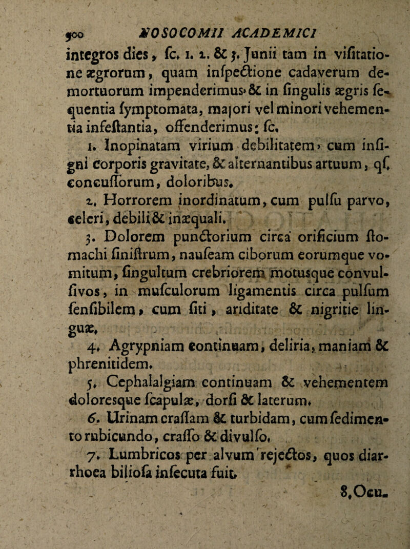 / joo X0S0C0MII ACADEMICI integros dies» fc» 1.i. & j» Junii tam in vifitatio- ne segrorum, quam infpe&ione cadaverum de¬ mortuorum impenderimus»& in lingulis aegris fe- quentia fymptomata, majori vel minori vehemen¬ tia infeftantia, offenderimus: fc, i. Inopinatam virium debilitatem» cam infi- gni corporis gravitate, & alternantibus artuum, qC coneufforum, doloribus. ' N ‘ • . j \ ' 1.7 x • Horrorem inordinatum, cum pulfu parvo, celeri, debilf& inaequali. 5. Dolorem pun&orium circa orificium flo- machi finiftrum, naufeam ciborum eorumque vo¬ mitum, fingultum crebriorem motusque convul- fivos, in-mufculorum ligamentis circa pulfum fenfibilem» cum fiti, ariditate & nigritie lin- 4» Agrypniam continuam, deliria, maniam & phrenitidem» 5» Cephalalgiam continuam 8c ^vehementem doloresque fcapulx, dorfi & laterum» 6. Urinam craflam & turbidam, cum fedimcn- torubicundo, craffo & divulfo» 7» Lumbricos per alvum rejcdos, quos diar¬ rhoea biliofa infecuta fuit» S.Ocu. t