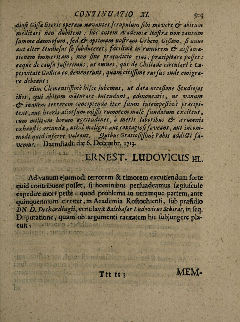 CONI INU AT 10 XI ijo; dio/! Gtffk literis operam navantes (crapulum fihi movete & abitam meditari non dubitent: hoc autem Academia Noftra non tantum fumme damnojum, fed & optimam nofiram Urbem Offam, (i unus aut alter Studiofus fe/abduceret, facilime in rumorem & diffama¬ tionem immeritam, non fine prajudicio ejus, pracipitare pojjet: caque de caufa jujferimus, ut omnes, qui de Chiliade circulari e Ca¬ ptivitate Gallica eo devenerunt, quam citijjtme rurfus tnde emigra- re debeant; Hinc Clementi/fime hifce jubemus, ut data cccffone Studiofos iHos , qui abitum maturare intendunt, admoneatis 9 ne vanum & inanem terrorem concipiendo iter (itum intempejlive pracipi- tent, aut Uteris aliorjum mjffjs rumorem male fundatum excitent, cum militum horum agrttudines ,a meris laboribus & <erumnis exhaujlis oriunda, nihil maligni nut contagio fifoveant, aut incom¬ modi quid inferre valeant. Quibus Gratioffftme Vobis addtifi fa¬ vemus. Darnxftadii dic 6. Becembr. 1713. ERNESTY LUDOVicuS hl. Ad vanum ejusmodi terrerem & timorem excutiendum forte quideontribuere poffet, fi hominibus perfuadeamus faepiufcule expedire mori pette i quod problema in utramque partem, ante quinquennium circiter, in Academia Roftochienfi, fub prscfidio DN D. Dethardingii) ventilavit Balthafar Ludovicus Scbirac, in feq. Disputatione, quam ob argumenti raritatemhic fubjungere pla¬ cuit; L'°- ? ” ■' : -i’- MEM- u. Ttt tt j