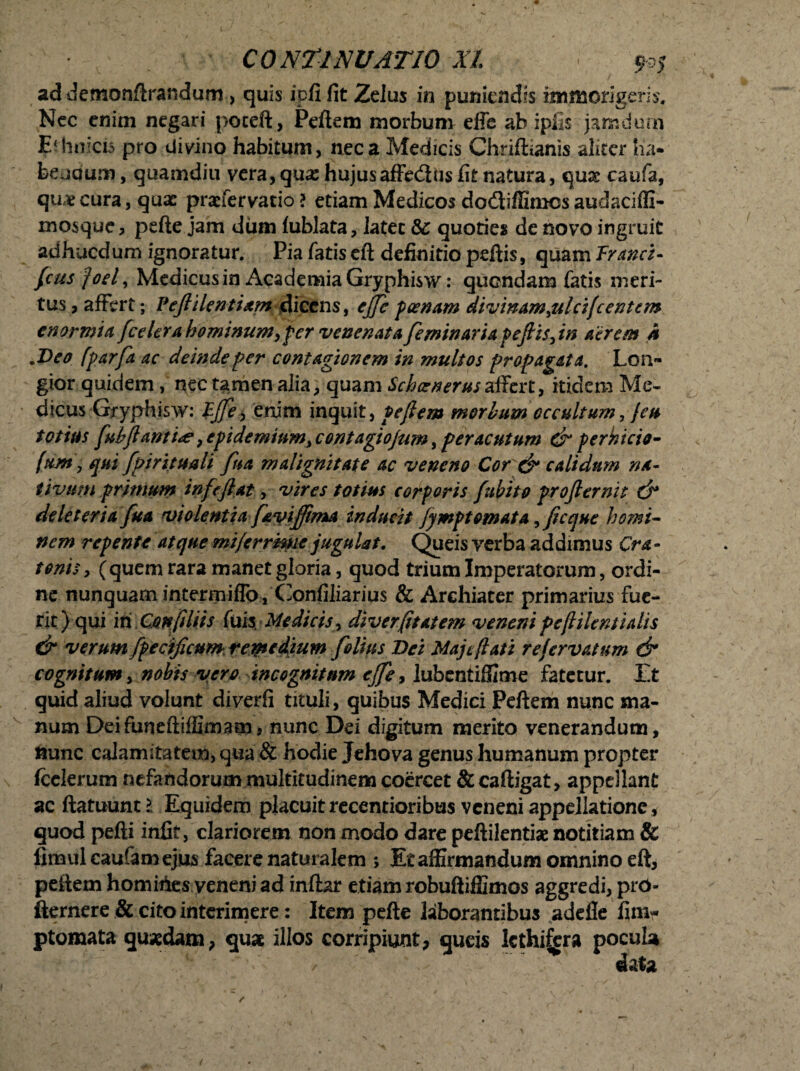 ad demonftrandum , quis ipfi fit Zelus in puniendis immorigeris. Nec enim negari poceft, Peftem morbum effe ab ipiis jamdurn Erimicis pro divino habitum, nec a Medicis Chriftianis aliter ha¬ bendum , quamdiu vera, qua; hujusaffedus fit natura, quae caufa, quae cura, quae praefervatio ? etiam Medicos dofliffimes audaciffi- mosque, pefte jam dum fublata, latet & quoties de novo ingruit adhucdum ignoratur. Pia fatis eft definitio peftis, quam Tranet- {cus joel, Medicus in Academia Gryphisw: quondam fatis meri¬ tus , affert; Veftilcntiam dicens, cjjc poenam divinam filcifi entem enormia [celera hominum, per venenata [eminar ia pefiisfin aerem h .Deo [par[a ac deinde per contagionem in multos propagata. Lon¬ gior quidem, nec tamen alia, quam SchcenerusXXzxi9 itidem Me¬ dicus Gryphisw: Tj[e, enim inquit, pefiem morbum occultum, feu totius [ubjlami^e} epideminm, contagiojum, peracutum & perhicie- fujtt, qui [pirituali [ua malignitate ac veneno Cor & calidum na~ tivum primum inftfi at, vires totius corporis [ubito profler ni t & de leter i a [ua violentia [avifima inducit jjmptomata ? [eque homi¬ nem repente atque mi/errmie jugulat. Queis verba addimus Cra- tonis, (quem rara manet gloria, quod trium Imperatorum, ordi¬ ne nunquam intermiffo, Confiliarius & Archiater primarius fue¬ rit) qui ixiConfiliis (msMedicisy diverfitatem veneni peflilent i alis & verum [fetificum, reipedium [olius Dei Maj e (lati refervat um & cognitum, nobis vero incognitum ejfe9 lubentiffime fatetur. Et quid aliud volunt diverfi tituli, quibus Medici Peftem nunc ma¬ num Deifuneftiffimam, nunc Dei digitum merito venerandum, nunc calamitatem, qua & hodie Jehova genus humanum propter fcelerum nefandorum multitudinem coercet & caftigat, appellant ac ftatuunt> Equidem placuit recentioribus veneni appellatione , quod pefti infir, clariorem non modo dare peftilentiae notitiam & fimul caufamejus facere naturalem *, Et affirmandum omnino eft, peilem homiiies yeneni ad inftar etiam robuftiffimos aggredi, prO- fternere & cito interimere: Item pefte laborantibus adelle fim- ptomata quaedam, qua illos corripiunt, queis Icthiijra pocub / ' ^ x data