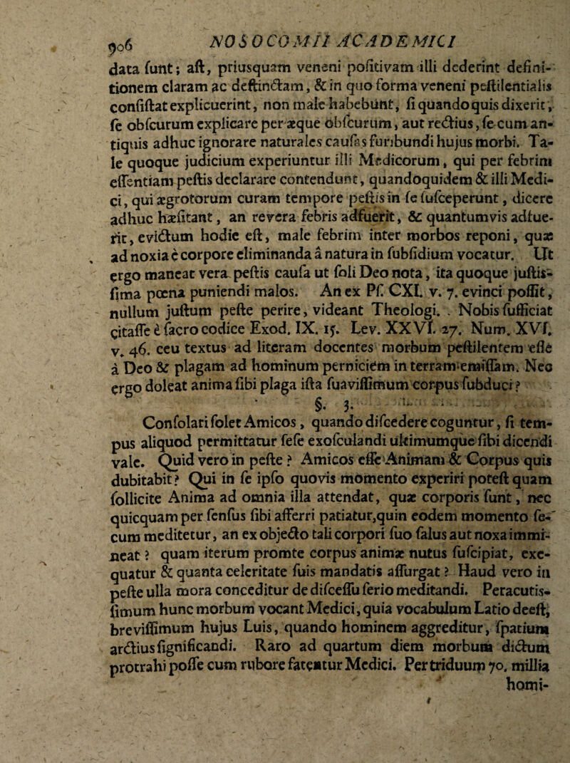 data funt; aft, priusquam veneni pofitivam illi dederint defini¬ tionem claram ac defendam, & in quo forma veneni pefelentialis confiftat explicuerint, non male habebunt, fi quando quis dixerit, fe obfcurum explicare per aeque obfcurum, aut redius, fe cum an¬ tiquis adhuc ignorare naturales cau&s furibundi hujus morbi. Ta¬ le quoque judicium experiuntur illi Medicorum, qui per febrim effentiampeftisdeclarare contendunt, quandoquidem&illiMedi- ci, qui aegrotorum curam tempore pefiisin fe fufeeperunt, dicere adhuc hxfitant, an revera febris adfuerit, & quantumvis adfue¬ rit , evidum hodie eft, male febrim inter morbos reponi, quas ad noxia c corpore eliminanda a natura in fubfidium vocatur. Ut ergo maneat vera, peftis caufa ut foli Deo nota, ita quoque juftis- fima poena puniendi malos. An ex Pfi CXI. v. 7. evinci poffit, nullum juftum pefte perire, videant Theologi. . Nobis fufficiat gitaffe e facro codice Exod. IX. iy. Lev. XX Vt. 27. Num. XVL v, 46. eeu textus ad literam docentes morbum pcftiientem efle a Deo &: plagam ad hominum perniciem in terramemiffam. Nec ergo doleat anima fibi plaga ifta fuaviffimum corpus fubduci ? ^  v $. 3. * - ConfolarifoletAmicos, quandodifcederecoguntur, fi tem¬ pus aliquod permittatur fefe exofculandi ukimumque fibi dicendi vale. Quid vero in pefte ? Amicos effi: Animam & Corpus quis dubitabit? Qui in fe ipfo quovis momento experiri poteft quam follicite Anima ad omnia illa attendat, quas corporis funt, nec quicquam per fenfus fibi afferri patiatur,quin eodem momento fe- cum meditetur, an ex obje&o tali corpori fuo falus aut noxa immi¬ neat ? quam iterum promte corpus animae nutus fufeipiat, exc- quatur & quanta celeritate fuis mandatis affurgat ? Haud vero ia pefte ulla mora conceditur de difceffu ferio meditandi. Peracutis- fimum hunc morbum vocant Medici, quia vocabulum Latio deeft, brevifllmum hujus Luis, quando hominem aggreditur, fpatium ardius fignificandi. Raro ad quartum diem morbum didutn protrahi pofle cum rubore fatentur Medici. Per triduum 70. millia horni-