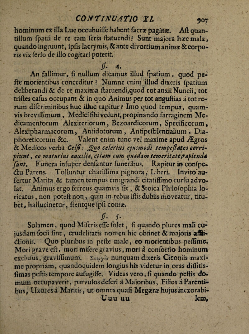 hominum ex illa Lue occubuiffe habent (aera? pagina*. Aft quan- tillum fpatii de re tam feria ftatuendi? Sunt majora haec mala, quando ingruunt, ipfis lacrymis, & ante divortiumanimac & corpo¬ ris vix ferio de illo cogitari poterit, jf. 4. An fallimur, fi nullum dicamus illud fpatium, quod pe* fte raorientibus conceditur ? Numne enim illud dixeris Ipatium deliberandi & de re maxima ftatuendi,quod tot anxii Nuncii, tot triftes cafus occupant & in quo Animus per tot anguftias a tot re¬ rum diferiminibus huc illuc rapitur? Imo quod tempus, quam¬ vis breviffimum , Medici fibi volunt, propinando farraginem Me¬ dicamentorum Alexiteriorum, Bezoardicorum, Specificorum, - Alexipharmacorum, Antidotorum, Antipeftilentiaiium , Dia¬ phoreticorum &c. Valent enim tunc vel maxime apud ^gros & Medicos verba Celjt: £uo ederitis ejusmodi tempe(lates eorri- piunt, eo maturius auxilia^ etiam eum quadam temeritate ^rapienda fum* Funera infuper denfantur funeribus. Rapitur in confpe- dtu Parens. Tolluntur chariffima pignora; Liberi. Invito au¬ fertur Marita &: tamen tempus emigrandi citatifllmocurfu advo¬ lat. Animus ergo ferreus quamvis fit, & Stoica Philofophia lo¬ ricatus, non poteftnon, quin in rebus iftis dubiis moveatur, titu¬ bet , hallucinetur, ftentque ipfi comat. jf. 5- ; Solamen, quod Miferis efle folet, fi quando plures mali cu- jusdam focii ifint, crudelitatis nomen hic obtinet & majoris afBi- <Sionis. Quo pluribus in pefte male, eo morientibus peffime. Mori grave eft, mori mifere gravius, mori a confortio hominum exclulus, graviffimum. 2ropyw nunquam dixeris Ciconiis maxi¬ me propriam, quandoquidem longius his videtur in oras diffitis- fimas peftis tempore aufugiffe. Videas vero, fi quando peftis do¬ mum occupaverit, parvulos deferi a Maioribus, Filios a Parenti¬ bus, Uxores a Maritis, ut omnes quafi Megserat hujus inexorabi- Uuu uu lem»