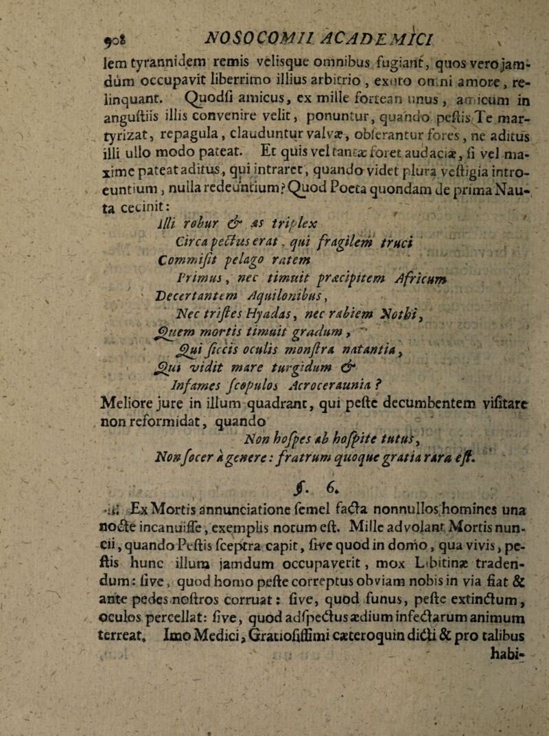 lem tyranni dem remis velisque omnibus fugiant, quos-vero jam- dum occupavit liberrimo illius arbitrio , exuto omni amore, re¬ linquant. Quodfi amicus, ex mille fortean unus, amicum in anguitiis illis convenire velit, ponuntur, quando peftisTe mar- tyrizat, repagula, clauduntur valva?, obferantur fores, ne aditus illi ullo modo pateat. Ec quis vel tama? foret audaci*, fi vel ma¬ xime pateat aditus , qui intraret , quando videt plura veftigia intro¬ euntium } nulla redeuntium?Quod Poeta quondam de prima Nau¬ ta cecinit: - /' r illi robur &,&s triplex Circa, pectus erat, qui fragilem truci Commi fit pelago ratem v Primus, nec timuit pracipitem Africum . ' Decertantem Aquilonibus, Nec trifies Hyadas, nec rabiem Nothi, fhiem mortis timuit gradum, * flui fecis oculis monfira natantia, flui vidit mare turgidum dr Infames fcopulos Acroceraunia ? Meliore jure in illum quadrant, qui pefte decumbentem vifitarc non reformidat, quando Non hofpes ab hofpite tutus, Non focer a genere: fratrum quoque gratia rara eft. /. 6. Ex Mortis annunciatione femel fada nonnullos homines una node incanuiffe, exemplis notum eft. Mille ad vojant Mortis nun- cii, quando Ptftis fceptra capit, five quod in domo, qua vivis, pc- ftis hunc illum jamdum occupaverit, mox L?bitin* traden¬ dum : live > quod homo pefte correptus obviam nobis in via fiat & ante pedes neftros corruat: five, quod funus, pefte extindum, oculos percellat: five, quodadfpedusaediuminfedarumanimum terreat* Imo Medici, Grauofiffimi cacteroquin didi & pro talibus habi*