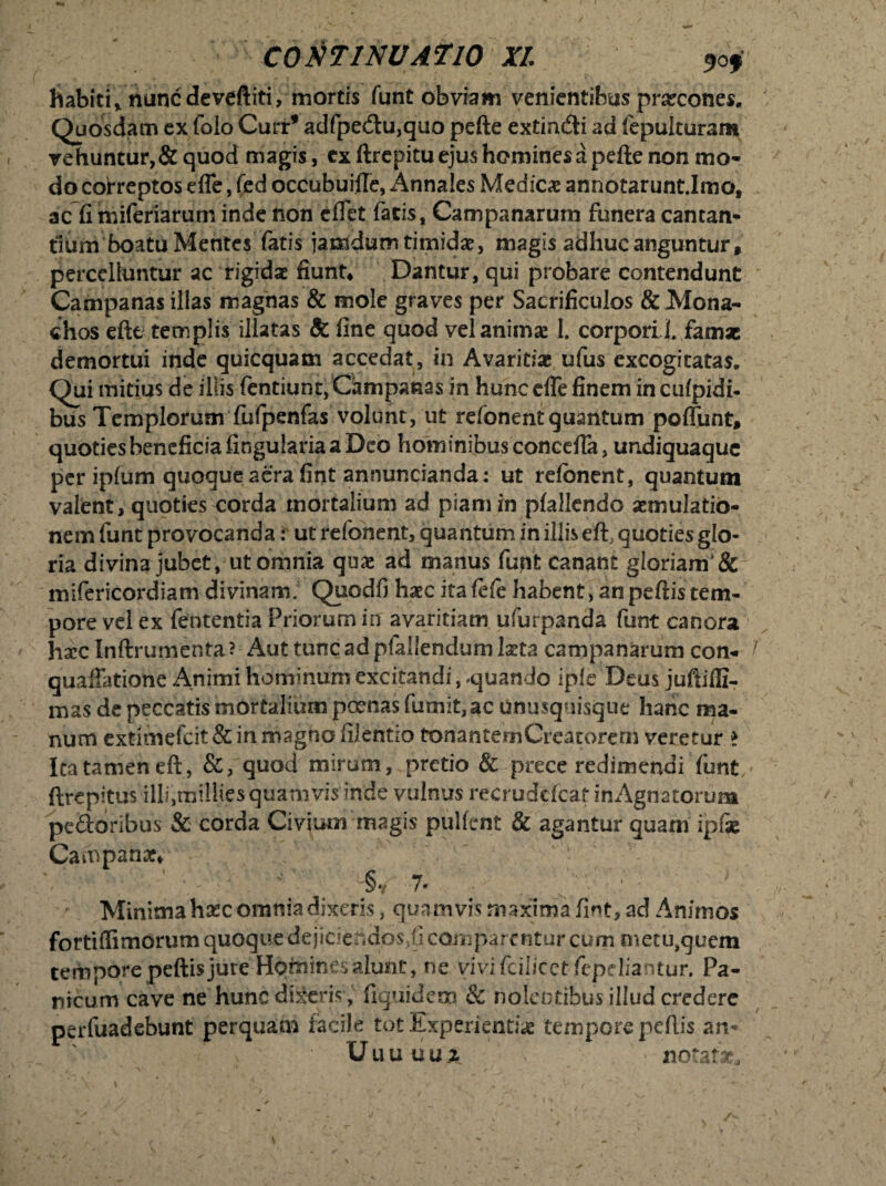 habiti* nunc devfftiti, mortis funt obviam venientibus prxcones. Quosdam ex folo Curr* adfpedlu,quo pefte extindi ad fepulturam vehuntur,&quod magis, cx ftrepitu ejus homines a pefle non mo¬ do correptos effe, fed occubuille, Annales Medicae annotarunt.Imo, ac fi miferiarum inde non elfet fatis, Campanarum funera cantan¬ tium boatu Mentes fatis jamdum timidae, magis adhuc anguntur, percelluntur ac rigidae fiunt* Dantur, qui probare contendunt Campanas illas magnas & mole graves per Sacrificulos & Mona¬ chos eftt templis illatas Sc fine quod vel animae 1. corporiJ. famx demortui inde quicquam accedat, in Avaritiae ufus excogitatas. Qui mitius de illis fentiunt, Campanas in hunc effe finem inculpidi- bus Templorum fufpenfas volunt, ut refonentquahtum poffunt, quoties beneficia lingularia a Deo hominibus conceffa, undiquaque periplum quoque aera fint annuncianda: ut refbnent, quantum valent, quoties corda mortalium ad piam in plallendo aemulatio¬ nem funt provocanda: ut refonent, quantum in illis eft, quoties glo¬ ria divina jubet, ut omnia quae ad manus fupt canant gloriam}8c mifericordiam divinam. Quodfi haec ita fele habent, an peftis tem¬ pore vel ex fententia Priorum in avaritiam ufurpanda funt canora haec Inffrumenta? Aut tuncadpfaliendumlxta Campanarum con- quaffatione Animi hominum excitandi, «quando ipfe Deus juftifli- mas de peccatis mortalium pernas fumit,ac unusquisque hanc ma¬ num extimefeit & in magno filentio tonantemCreacorern veretur > Ita tamen eft, &, quod mirum, pretio & prece redimendi funt ftrepitus illi,millies quamvis inde vulnus recrudcfcat in Agna torum peftoribus & corda Civium magis pullent & agantur quam ipfx Campanx* ' ' . §V 7. '■ Minima hxc omnia dixeris, quamvis maxima fint, ad Animos fortiflimorum quoque dejiciendos,!! comparentur cum metu,quem tempore pellis jure Hcjfriin.es alunt, ne vivifcilicet fepeliantur. Pa¬ nicum cave ne hunc dixeris , fiquidem & nolentibus illud credere perfuadebunt perquam facile tot .Experientiae tempore pellis an- * Uuuiiu.z notat*.