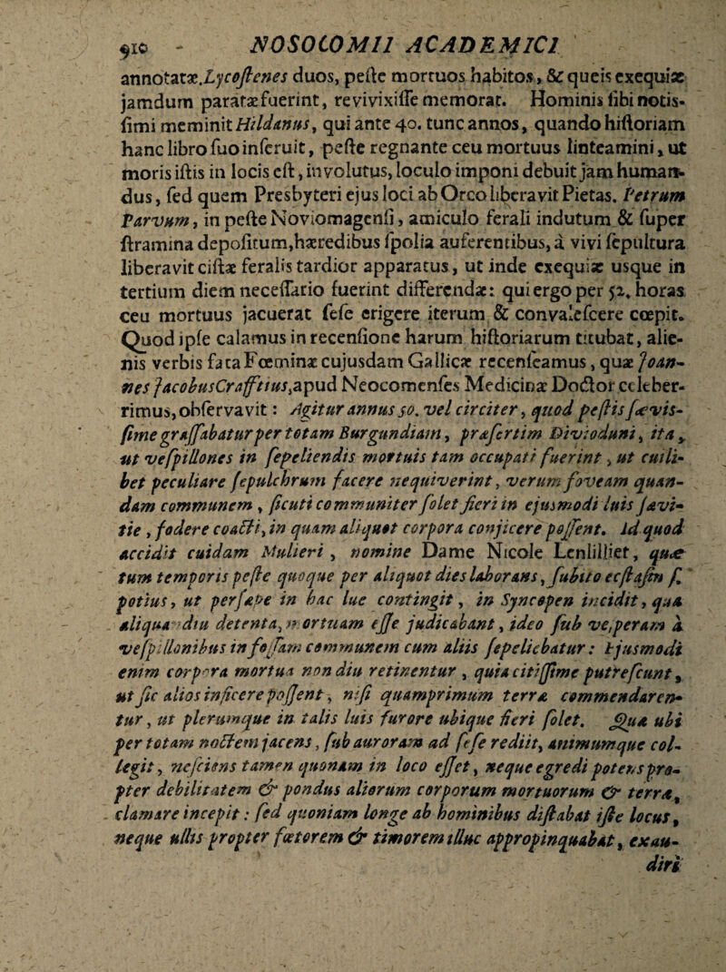 armotaix.lycojlenes duos, pefte mortuos habitos, & queis exequiac jamdum paratae fuerint, re vivixiffe memorat. Hominis tibi notis- &m\mtmmttHildams9 qui ante 40. tunc annos, quando hiftoriam hanc libro fuoinferuit, pefte regnante ceu mortuus linteamini x ut moris iftis in locis cft, involutus, loculo imponi debuit jam humare dus, fed quem Presbyteri ejus loci ab Orco liberavit Pietas. Petrum parvum, in pefte Noviomagenfi, amiculo ferali indutum & fuper ftramina depolitum,haeredibus fpolia auferentibus, a vivi fcpultura liberavit ciftae feralis tardior apparatus , ut inde exequise usque in tertium diem necelTario fuerint differendae: qui ergo per $2. horas ceu mortuus jacuerat fefe erigere iterum & convalefcere coepit* Quod ipfe calamus in recenfione harum hiftoriarum titubat, alie¬ nis verbis facaFoeminatcujusdam Gallicae recenfeamus, quae ]oan~ nes facobusCrafftws&pud Neocomenfes Medicinae Dodor celeber¬ rimus, obfer va vit: Agitur annus 50. vel circiter, quod pe (lis f*evis- fime gr affabaturfer totam Burgun diam, profert im Bivioduni, ita y ut vefp i lio nes in fepeliendis mortuis tam occupati fuerint > ut cuili¬ bet peculiare fepulchrum facere nequiverint, verum foveam quan- dam communem , ficuti communiter folet jieri in ejusmodi luis J&vi~ tie , fodere coafH, in quam aliquot corpora conjicere pojfent. id quod accidit cuidam Mulieri, nomine Dame Nicole Lcnlilliet, qu<e tum temporis pefle quoque per aliquot dies laborans ^fubito ecflajtn f potius, ut perfaPe in bac lue contingit, in Syncopen incidit, qua - aliqua diu detenta ^mortuam ejje judicabant, ideo fub ve,peram a vefpillombus tnfo jam communem cum aliis fepeliebatur: tjusmodi enim corpora mortua non diu retinentur , quia citijtme putrefcunt 9 ut jic alios inficere pojjent, nji quamprimum terra commendarer*» tur, ut plerumque in talis luis furore ubique Heri folet. £jua ubi per totam no flem jacens, fnb auroram ad fefe rediit, animum que col¬ legit, ncjciens tamm quonam in loco ejjet, neque egredi potens pro¬ pter debilitatem & pondus aliorum corporum mortuorum & terrat clamare incepit: fed quoniam longe ab hominibus difiabat ijle locus, neque uths propter foetorem & timorem illuc appropinquabat, exau¬ diri