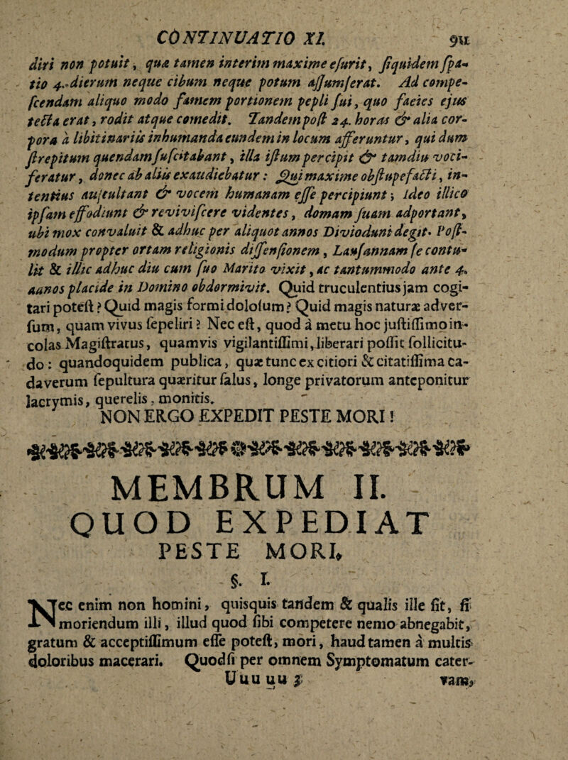 f r CONTINUATIO XI m diri non potuit, qua tamen interim maxime e fur it, fquidem fpa« tio 4.-dierum neque cibum neque potum ajjumferat. Ad compe- fcendam aliquo modo famem portionem pepli fui, quo faeies ejus teli a erat, rodit atque comedit. Tandem po(i 24. horas & alia cor¬ pora d libitinariis inhumanda eundem in locum afferuntur, qui dum flrepitum quendamfufdtabant, illa ifium percipit & tam diu voci¬ feratur , donec ab aliis exaudiebatur: Jjjui maxime obflupefacH, in¬ tentius aujtultant & vocem humanam effe percipiunt; ideo illico ipfam effodiunt & revivifcere videntes, domam fuam adportant> ubi mox convaluit & adhuc per aliquot annos Divioduni degit* Poff modum propter ortam religionis dtffenfionem, Laufannam (e contu* lk & illic adhuc diu cum fuo Marito vixit, ac tantummodo ante 4* a unos placide in Domino obdormivit. Quid truculentius jam cogi¬ tari poteft ? Quid magis formi dolofum l Quid magis naturae adver- fum, quam vivus (epeliri l Nec eft, quod a metu hoc juftiflimoin- cola^Magiftratus, quamvis vigilanriffimi,liberari pofiit follicitu- do: quandoquidem publica, quae tunc ex citiori &citatiflima ca¬ daverum fepultura quaeritur falus * longe privatorum anteponitur Jacrymis, querelis,monitis. NON ERGO EXPEDIT PESTE MORI! MEMBRUM II. QUOD EXPEDIAT PESTE MORI* % r. • % Ncc enim non homini, quisquis tandem & qualis ille fit, ff moriendum illi, illud quod fibi competere nemo abnegabit, gratum & acceptiflimum effe poteft, mori, haud tamen a multis doloribus macerari. Quod fi per omnem Symptomatum catcr- Uuuuuj; ?ara*