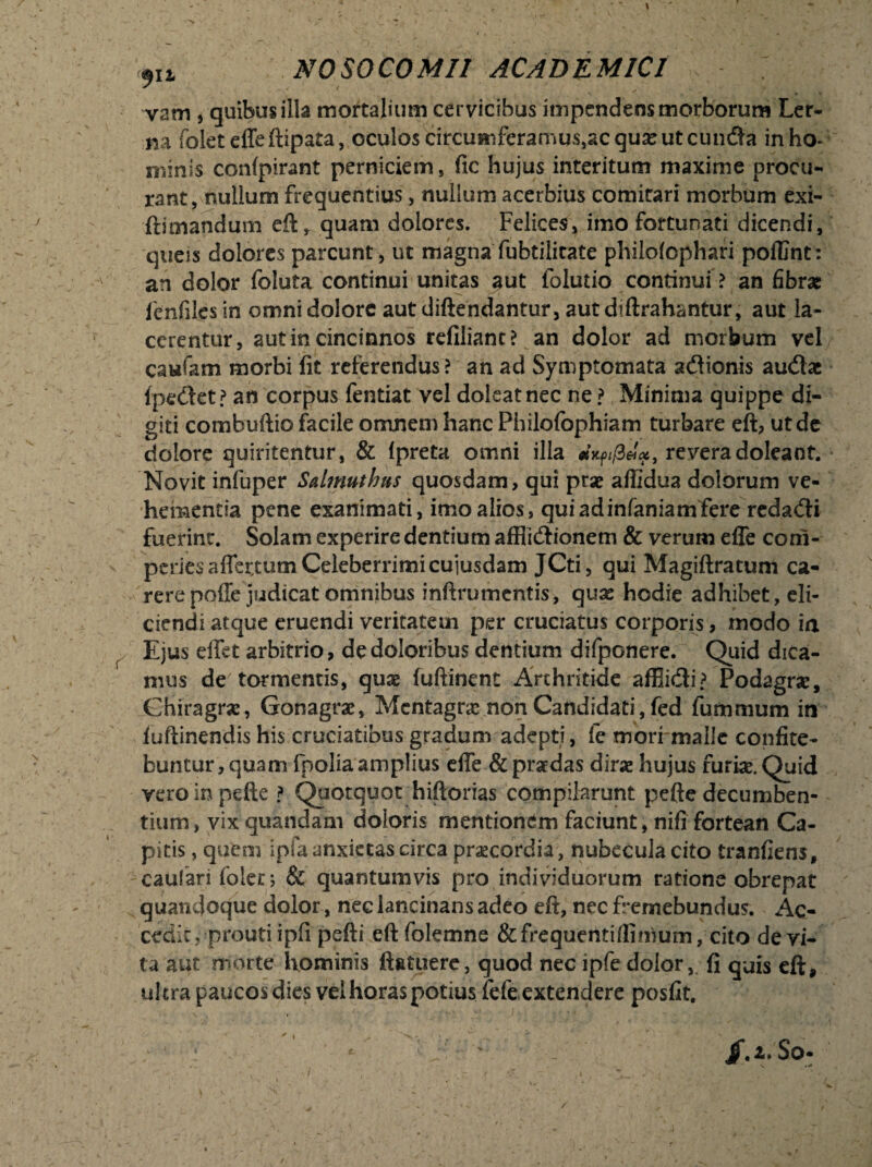 vam , quibus illa mortalium cervicibus impendens morborum Ler¬ na folet effeftipata, oculos circumferamus^cqu^e ut eunda in ho¬ minis confpirant perniciem, fic hujus interitum maxime procu¬ rant ^nullum frequentius, nullum acerbius comitari morbum exi- ftimandum eft, quam dolores. Felices, imo fortunati dicendi, queis dolores parcunt, ut magna fubtilicate philolophari poflint: an dolor foluta continui unitas aut folutio continui ? an fibrae fcnfiles in omni dolore aut diftendantur, autdiftrahantur, aut la¬ cerentur, aut in cincinnos reliliant? an dolor ad morbum vel caufam morbi fit referendus? an ad Symptomata adionis audac (pedet? an corpus fentiat vel doleatnec ne f Minima quippe di¬ giti combuftio facile omnem hanc Philofophiam turbare eft, ut de dolore quiritentur, & (preta omni illa mxffie!#, revera doleant. Novit infuper Salmutlms quosdam, qui prse aflidua dolorum ve¬ hementia pene exanimati, imo alios, quiadinfaniamfere redadi fuerint. Solam experire dentium afflictionem & verum efle corn- peries afler,tum Celeberrimi cuiusdam JCti, qui Magiftratum ca¬ rere poffe judicat omnibus inftrumcntis, quas hodie adhibet, eli¬ ciendi atque eruendi veritatem per cruciatus corporis, modo ia Ejus effet arbitrio, de doloribus dentium difponere. Quid dica¬ mus de tormentis, quae fuftinent Arthritide affiidi? Podagra?, Chiragra?, Gonagra?, Mentagra? non Candidati, fed fummum in (uftinendis his cruciatibus gradum adepti, le morrmalie confite¬ buntur, quam fpolia amplius effe & praedas dirae hujus furiae. Quid vero in pelle ? Quotquot hiftorias compilarunt pefte decumben¬ tium, vix quandam doloris mentionem faciunt, nifi fortean Ca¬ pitis , quem ipfa anxietas circa praecordia , nubecula cito tranfiens, caulari folet j & quantumvis pro individuorum ratione obrepat quandoque dolor, nec lancinans adeo eft, nec fremebundus. Ac¬ cedit, prouti i pfi pefti eftfolemne &frequentifflmurn, cito devi¬ ta aut morte hominis (latuere, quod nec ipfe dolor, fi quis eft, ultra paucos dies vel horas potius fefe extendere posfit. / /.z.So.