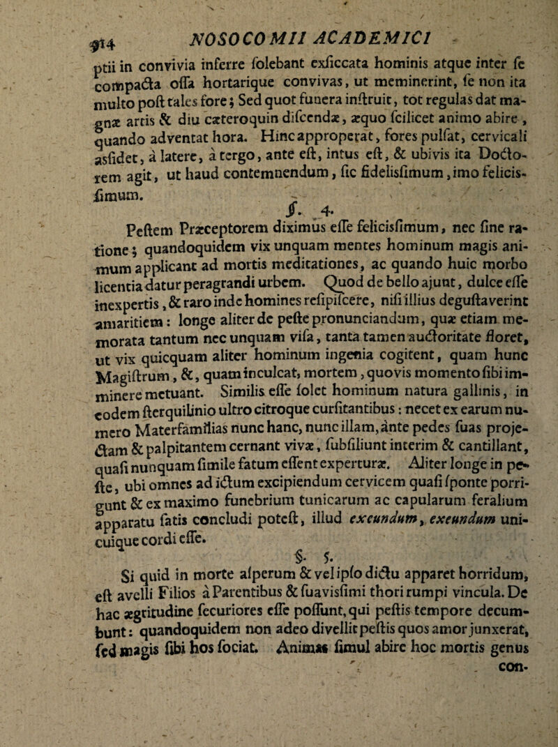 < NOSOCOMII ACADEMICI ptii in convivia inferre folebant exficcata hominis atque inter fc compada offa hortarique convivas, ut meminerint, fe non ita multo poft tales fore; Sed quot funera inftruit, tot regulas dat ma- gnse artis & diu cxteroquin difccndx, arquo fcilicet animo abire , quando adventat hora. Hincapproperat, fores pulfat, cervicali asfidet, a latere, a tergo, ante eft, intus eft, & ubivis ita Dodo- rem agit, ut haud contemnendum, fic fideiisixmum ,imo felicis- fimum. - ' ' Peftem Praeceptorem diximus effe felicisfimum, nec fine ra¬ tione; quandoquidem vix unquam mentes hominum magis ani¬ mum applicant ad mortis meditationes, ac quando huic rporbo licentia datur peragrandi urbem. Quod de bello ajunt, dulce effe inexpertis ,&raro inde homines refipilcefe, nifi illius deguftaverint amaritiem: longe aliter de pefte pronuntiandum, quae etiam me¬ morata tantum nec unquam vifa, tanta tamen audoritate floret, ut vix quicquam aliter hominum ingenia cogitent, quam hunc Magnum, &, quam inculcat, mortem, quovis momento fibi im¬ minere metuant. Similiseffe (olet hominum natura gallinis, in eodem fterquilinio ultro citroque curfitantibus: necet ex earum nu¬ mero Materfamttias nunc hanc, nunc illam, ante pedes fuas proje- dam & palpitantem cernant vivae, fubfiliunt interim & cantillant, quali nunquam fimile fatum effent experturae. Aliter longe in pe¬ fte , ubi omnes ad idum excipiendum cervicem guafi fponte porri¬ gunt & ex maximo funebrium tunicarum ac capularum feralium apparatu fatis concludi potcft, illud exeundum, exeundum uni¬ cuique cordi effe. §* 5* Si quid in morte afperum&veliplodidu apparet horridum, eft avelli Filios a Parentibus &fuavisfimi thori rumpi vincula. De hac aegritudine fecuriores effe poffunt,qui peftis tempore decum¬ bunt: quandoquidem non adeo di vellit peftis quos amor junxerat, fcd magis fibi hos fociat. Anima* fimul abire hoc mortis genus V , con-