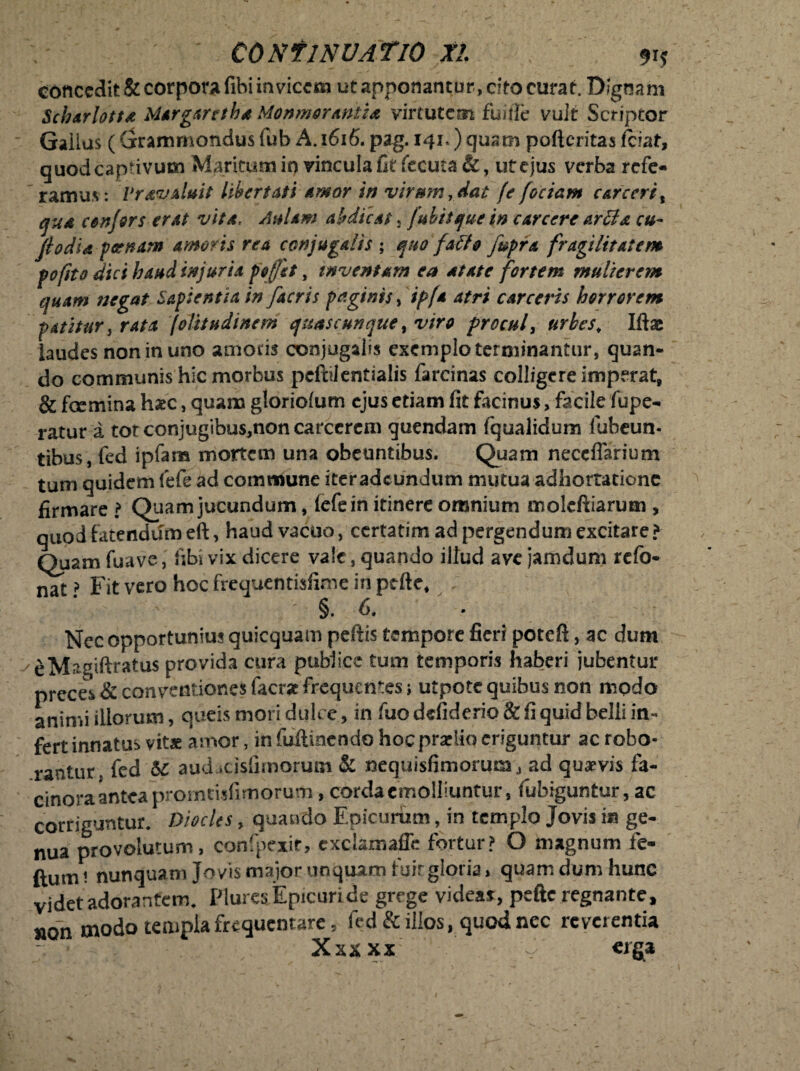 concedit & corpora (ibi invicem ut apponantur, cito curat. Dignam Scharlott& Margarethd Monmorantia virtutem fuifle vuJt Scriptor Gaiius (Grammondusfub A.1616. pag. 141.) quam pofteritas fciat, quod captivum Maritum in vincula fit fecuta &, ut ejus verba refe¬ ram u s: Vrav aluit Ubertati amor in vir mn, dat (e fociam e at e er it qud conjors erat vita, Aulam abdicat , fulitque in e arcere arti a cu¬ ji odia f cenam amoris rea conjugalis ; quo fallo fupra fragilitatem pofito dici haud injuria pe fit, inventam ea dtate fortem mulierem quam negat Sapientia in [acris paginis, ipfa atri carceris horrorem patitur, rata jolit udi nem quas cunque, viro procul, urbes; Iftae laudes non in uno amotis conjugalis exemplo terminantur, quan¬ do communis hic morbus pcftilentialis farcinas colligere imperat, & fcemina hsec, quam gloriolum ejus etiam fit facinus, facile fupe- ratur a tot conjugibus,non carcerem quendam fqualidum fubeun- tibus, fed ipfara mortem una obeuntibus. Quam neccflarium tum quidem fefe ad commune iteradeundum mutua adhortatione firmare ? Quam jucundum, fefe in itinere omnium moleftiarum , quod fatendum eft, haud vacuo, ccrtatim ad pergendum excitare? Quam fuave, libi vix dicere vale, quando illud ave jamduni refo- nat ? Fit vero hoc frequentisfime in ptfte, §.6. Nec opportunius quicquam pellis tempore fieri poteft, ac dum eMagiftratus provida cura publice tum temporis haberi jubentur preces & conventiones facrac frequentes ; utpote quibus non modo animi illorum, queismori dulce, in luo defiderio& fi quid belli in¬ fert innatus vitae amor, in fuftmcndo hocpraelio eriguntur ac robo¬ rantur. fed 5c auducisfimorum & nequisfimorum,, ad quaevis fa¬ cinora antea promtisfimorum , corda emolliuntur, fubiguntur, ac corriguntur. Diocles, quando Epicurum, in templo Jovis in ge¬ nua provolutum, confpexit, exclamaffe fortur? O magnum fe- ftumt nunquam Jovis major unquam fuirgloria» quam dum hunc videt adorantem. Plures Epicuride grege videas:, peftc regnante, »on modo templa frequentare 5 fed & illos, quod nec reverentia Xxxxx 'v/ «rga