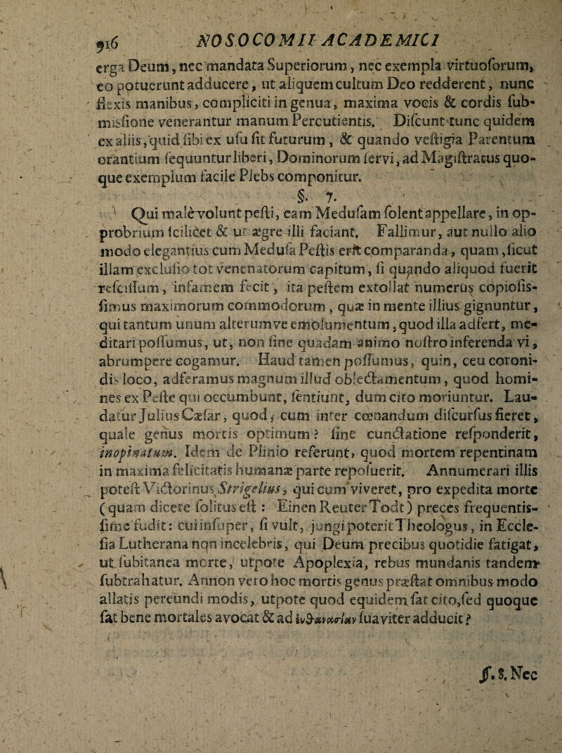 I 9i 6 NOSOCOMIIAC AD E MIC I erga Deum, nec mandata Superiorum, nec exempla virtuoforum, eo potuerunt adducere, ut aliquem cultum Deo redderent, nunc flexis manibus, compliciti ingenua, maxima vocis & cordis fub* mislione venerantur manum Percudentis. Difcunt tunc quidem ex aliis,quid libi ex ufu fit futurum , & quando veftigia Parentum orantium (equunturliberi. Dominorumlervi,adMagiftracusquo¬ que exemplum facile Plebs componitur. §. 7. - - ' Qui malerolunt pelli, eam Medufam folentappellare, in op¬ probrium fcilicet & ursegre sili faciant. Fallimur, aut nullo alio modo elegandus cum Medufa Pellis erk comparanda, quam ,licut illam exclulio tot venenatorum capitum, li quando aliquod fuerit rdcillum, infamem fecit, ita pellem extollat numerus copiolis* fimus maximorum commodorum, qua:; in mente illius gignuntur, qui tantum unum alterumve emolumentum, quod illa adfert, me¬ ditari pollumus, ut, non fine quadam animo nollroinferenda vi, abrumpere cogamur. Haud tamen pollumus, quin, ceu coroni¬ di-loco, adferamus magnum illud obledamentum, quod homi¬ nes ex Pelle qui occumbunt, lentiunt, dum cito moriuntur. Lau¬ datur Julius C^lar, quod, cum inter coenandum dilcurfusfieret, quale genus mortis optimum? line eundatione refponderit, inoftn&tum. Idem de Plinio referunt» quod mortem repentinam in maxima felicitatis humans parte repofuerit. Annumerari illis potell Vidormus5/ng^//#.f, qui cum viveret, pro expedita morte (quam dicere folitusell: Einen ReuterTodt) preces frequentis- lifnc fudit: ciiiinfuper, fi vult, jungi poterit!heologus, in Eccle- fia Lutherana nqn incelebris, qui Deum precibus quotidie fatigat, ut fubitanea morte, utpote Apoplexia, rebus mundanis tanden* fubtrahatur. Annon vero hoc mortis genus prseftat omnibus modo allatis pereundi modis, utpote quod equidemlat cito,fed quoque fat bene mortales avocat & ad luaviter adducit \ i , * * » v' ' ■ t ,