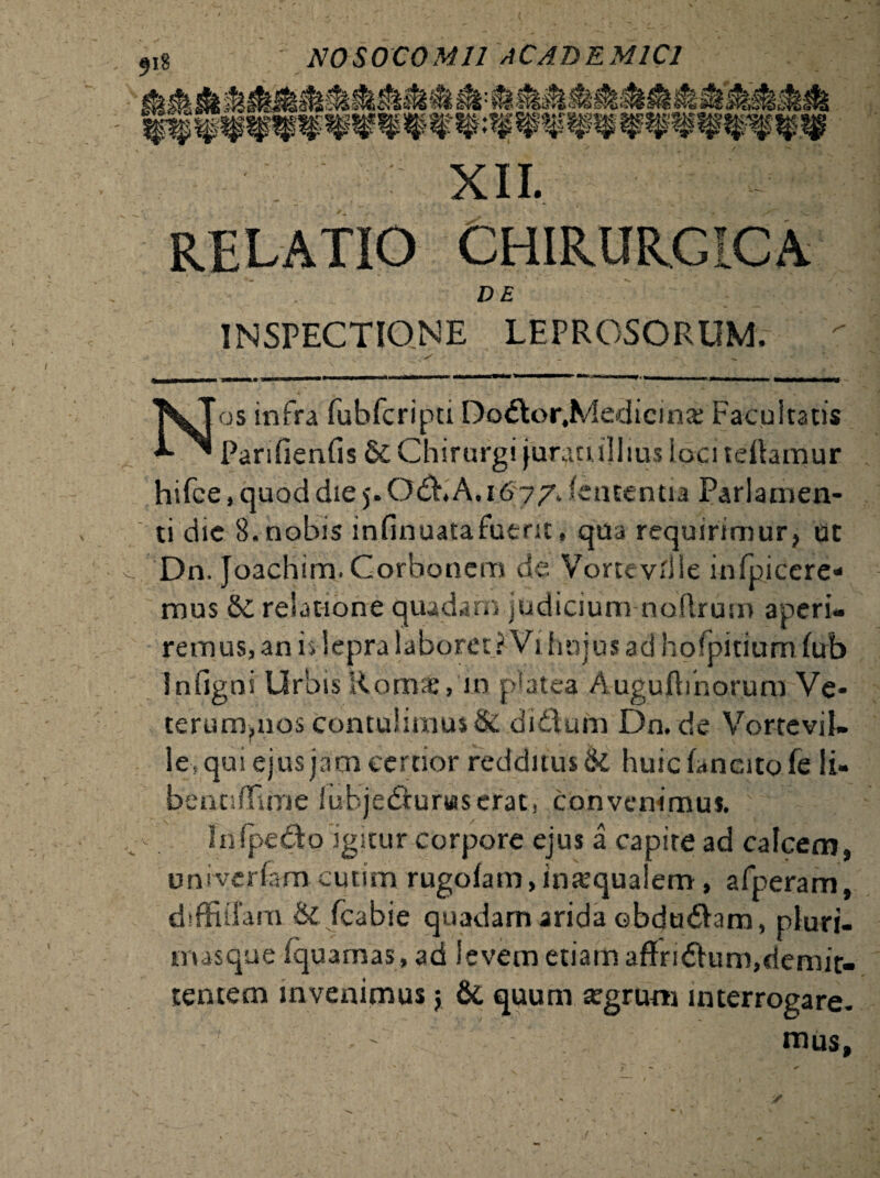 XII. relatio chirurgica - DE INSPECTIONE LEPROSORUM, Nos infra fubfcripti Do<5tor,Medicinae Facultatis Parilienfis Chirurgi junuullms ioci teftamur hifce, quod die 5. Odb A. 1677, lententia Parlamen- ti die 8. nobis infinuatafutnt, qua requirimur, ut Dn. Joachim.Corbonem de Vortevllle infpicere* mus & relatione quadam judicium noftrum aperi¬ remus, an h lepra laboret ? Vi hujus ad hofpitium lub Infigni Urbis Romae, in platea Augufbnorum Ve* terumpios contulimus & di&um Dn.de Vortevil- le fqui ejus jam certior redditus & huic fanato fe ii- bentiffiine iubjedfunaserac, convenimus. ' Infpe&o igitur corpore ejus a capite ad calcem, univerfamcutim rugolam, inaequalem, afperam, diffiffam & fcabie quadam arida obdudlam, pluri¬ mas que fquarnas, ad levem etiam affridfum,demit¬ tentem invenimus; & quum agrum interrogare. ' mus,