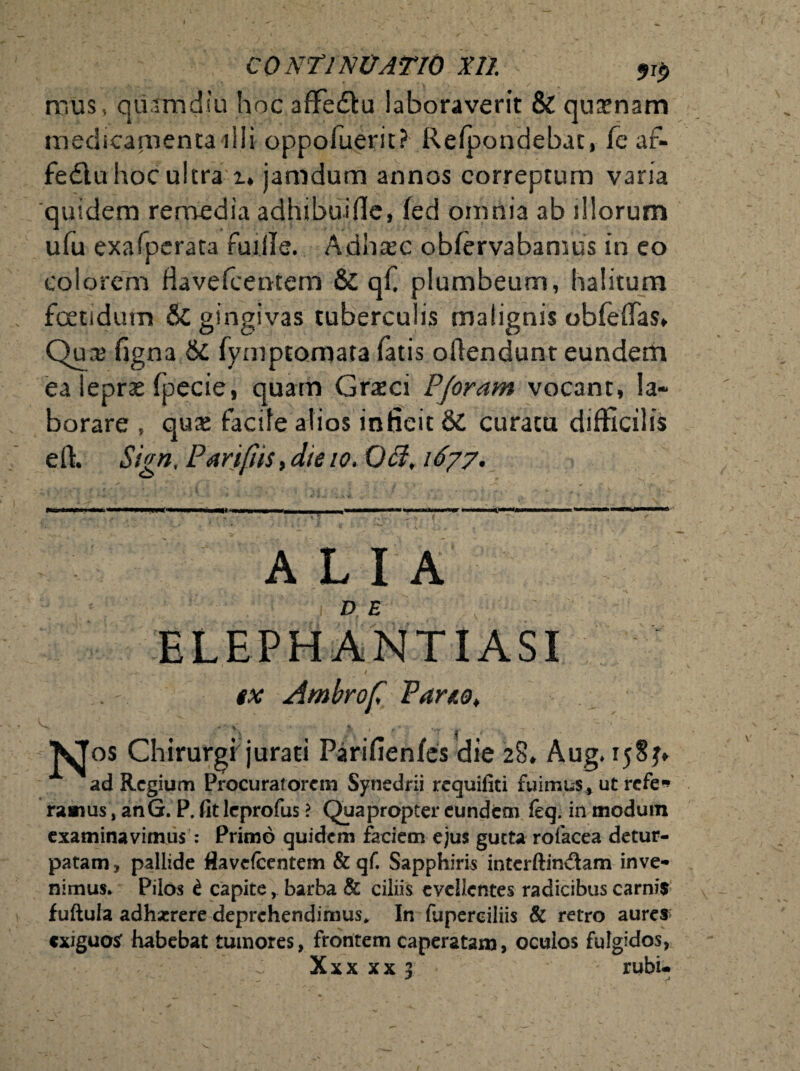 mus, qu.tmdiu hoc aflfe&u laboraverit & quxnann medicamenta ilii oppoluerit? Refpondebac, fe af- fedtu hoc ultra i» jamdum annos correptum varia quidem remedia adhibuifle, fed omnia ab illorum ufu exafperata fuille. Adhtec obfervabamus in eo colorem Havefcentem & qf plumbeum, halitum foetidum &C gingivas tuberculis malignis obfeflas. Qua; figna 6c fymptomata fatis offendunt eundem ea leprae fpecie, quam Graci Pjoram vocant, la¬ borare , quae facile alios inficit & curatu difficilis eft. Sign. Parifiis, die io,Ofl, 1677. g—ii tutm l .1 !■ I III mmmmmmrnammtt 11 t\ym •imtmmmmrnmmmm»» m mm m . ^ ^ f' ALIA - tx Ambrof Parie, Vv ' > 4 VJos Chirurgi jurati Parifienfes die 28. Aug. 158 ad Regium Procuratorem Synedrii requifiti fuimus, ut refe* raaius, anG. P. fit leprofus ? Quapropter eundem feq. in modum examinavimus : Primo quidem faciem ejus gucta rofacea detur- patam, pallide fiavefcentem & qf. Sapphiris interftin&am inve¬ nimus. Pilos t capite, barba & ciliis evellentes radicibus carnis fuftula adhaerere deprehendimus. In fuperciliis & retro aures exiguo* habebat tumores, frontem caperatam, oculos fulgidos,