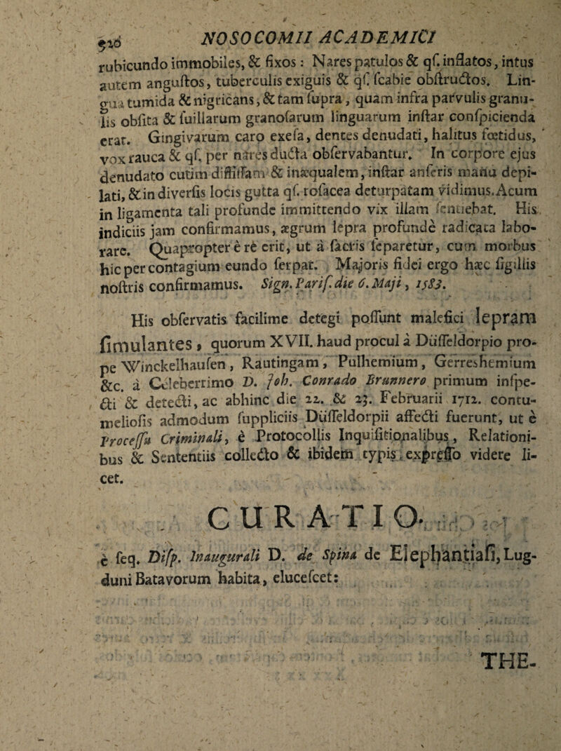 rubicundo immobiles, & fixos: Nares patulos & qf. inflatos, intus autem anguftos, tuberculis exiguis & qf fcabie obltru&os, Lin- giu tumida & nigricans, & tam fupra, quam infra parvulis granu¬ lis obfita & luiliarum granolarum linguarum inftar confpicienda erat. Gingivarum caro exefa, dentes denudati, halitus foetidus, vox rauca & qf. per nares dudta obfervabantur. In corpore ejus denudato cutim difiiifanv & inaequalem, inftar anferis manu depi¬ lati, &indiverfis locis gutta qf. rolacea deturpatam vidimus.Acum in ligamenta tali profunde immittendo vix illam lendebat. His indiciis jam confirmamus, aegrum lepra profunde radicata labo¬ rare. Quapropter e rt erit, ut a factis 1'cparetur, cum morbus hic per contagium eundo ferpat. Majoris fidei ergo haec figiliis noftris confirmamus. Sign. Varif. die 6. Maji, isSj. His obfervatis facilime detegi poliunt malefici leprarn fimulantes » quorum XVII. haud procul a Dufieldorpio pro¬ pe 'Winckelhaufen, Rautingam, Pulhemium, Gerresfiemfum &c. a Celeberrimo V. ]oh. Conrado Brunnero primum infpe- £ti'& detecti, ac abhinc die 22. & 25. Februarii. 1712. contu- meliofis admodum fuppliciis Dufleldorpii affedti fuerunt, ut e Vrocejfu Criminali, e Protocollis Inquiiitionalibus, Relationi¬ bus & Sententiis colle&o & ibidem typis, expreflo videre li¬ cet. c feq. Difp. lnaugurali D. de Spina dc , Lug¬ duni Batavorum habita, elucefcet: THE- 1