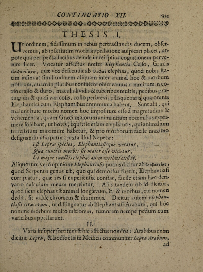 THESIS I. Ut ordinem, fkhflimum in rebus pertradlandis ducem, obfer- vernus, ab ipfa ltacim morbiappellatione auipican placet, ut* pote qua perfpetfa facibus deinde in rei iplios cognitionem perve¬ nire licet. Vocatur afftcftus nofter Elephantia Celio, Graecis quae voxdcfceuoicab i^xput elephas, quod nobis Ita- tim infinuat fimilicuditiem aliquam inter animal hoc & morbum noftrum, cu m in pl ut ibus confiftere obfervamus : nimirum in co¬ rio craffo & duro, maculis lividis & tuberibus multis, pedibus praz- tmindis & quafi varicofis, collo perbrevi ,piEsque raris,quae omnia Ekphan? ici cum Elephantibus communia habent* Sunt alii, qui malunt huic mo. bo nomen hoc impolitum effea magnitudine & vehementia, quam Graeci majorum animantium nominibuscxpri- mere folebant, ut bovis, equi: fic etiam elephantis, qui animalium terreftrium maximum habetur, Sc pro morborum facile maximo delignando ufurpatur, juxta illud Nepetae: - ijl Lepr<e /pectes, Elephantiaftsqtu: vocatur, _ cunilis morbis fic major ejfe videtur, Lt major cunelis elephas an m antibus ex fiat. Aliquorum vero opinione llephantiafis potius dicitur ab sas#<*vt/*? » quod Serpent $ genus eft, quo qui demorfus fuerit, Elephanuafi corripiatur, quae res fi experientia conflat, facile etiam haec deri¬ varo calcu’um meu n merebitur. Aliis tandem ob id dicitur, qi od ficu elephas eft animal longaevum, ita & morbus ,cui nomen dedit fit vr lde chronicus & diuturnus. Dicitur autem Elephan* tiafis Gra crum, utdiftinguatur abElephantiafi Arabum , qui hoc nomine morbum mulro mitiorem, tumorem nempe pedum cum varicibus appellarunt. - II. Varia infijprr (brtitils eft hic ^fFedhjs nomina: Arabibus enim dicitur Lepra, & hodie etiam Medicis communiter Lepra Arabum, ' ' '' ' ; ad