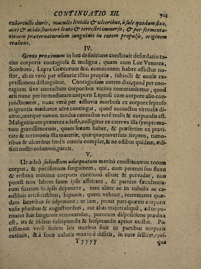 tuberculis duris, maculis lividis & ulceribus, afale quodam fixot acri & acido,humori lento & tcrre/lri immerfo, & per fer menta- tionem pr<etcrnatur*lem (anguinis in cutem propulfoi originem trahens« IV. Genus proximum in hac definitione conftituit defcedatio to¬ tius corporis contagiofa & maligna, quam cum Lue Venerea, Scorbuto, Lepra Grsecorum &c. communem habet affedus no- fter, ab iis vero per eflentise illius propriat, fubjedi & cauli ex- preflionem diflinguitur. Concagiofam autem dixi,quod per con¬ tagium five contactum corporibus vicinis communicetur, quod etfinunc per immediatam corporis Leprofi cum corpore alio con- jundionem, nuac vero per effluvia morbofa ex corpore leprofo migrantia mediante aere contingat, quod contactus virtualis di¬ citur,uterque tamen, modus contadus vere realis & corporalis eft. Malignitatem prarterea adefle,colligitur ex caterva illa fymptoma- tum graviflimorum, quamfeeum habet, & prasfercim ex pravi¬ tate &c acrimonia illa materia?, quasquaquaverfum ferpens, tumo¬ ribus & ulceribus fcedis omnia complet,&: ne oflibus quidem, ardi- ficii noftri columnis,parcit. ' - ; . ; V. Ut adeo fubjeBumadaequatum merito conftituamus totum corpus, & potifflmum fanguinem, qui, cum perennifuofluxu refluxu minima corporis continuo alluat &£ pervadat, non potefl: non labem fuam ipfis affricare , &: partem faeculentia¬ rum fuarum in ipfis deponere , non aliter ac in tubulis ac ca¬ nalibus artificialibus, liquoris, quem vehunt, recrementa quar- dam lateribus fe adponunt; ut jam, prout pars quaevis corporis vafis pluribus & snguftioribus, aut alias majori aliqua , ad in pu¬ ritates has (anguinis remorandas, pororum difpofieione praedita cft, ira & iifdem fufeipiendis & hofpitandis aptior exiflac, Po- tiffimam vero Yedem hic morbus fixit in partibus corporis extimis, &a foco caloris maximedifficis, in cute fcUicer,rjuf- - Yyyyy $u#