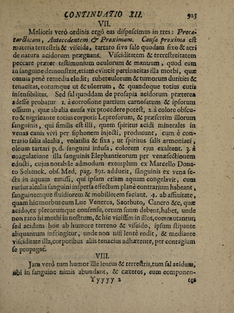 vn. Melioris vero ordinis ergo cas difpefcimus in jtres: Proni* tar Sicam, Airteccdcntem & Proximam. Caufa proxima eft maceria terreftris& vifcida* tartaro fi ve fale quodam fixo & acri de natura acidorum praegnans. Vifcidicatcm &: tcrreftreitatem peccare praeter teftimonium oculorum & manuum, quod eam ia (anguine demonftrat,eciath evincit pertinacitas illa morbi, qua: omnia pene remedia eludit; tuberculorum & tumorum durities & tenacitas, eorumque ut & ulcerum» tc quandoque totius eutis inlenfibilitas. Sed fal quoddam de profapia acidorum prarterea adefle probatur i. acorrofione partium carnofarum ipforum offium, qua: ab alia caufa vix procedere poteft, i^colore obfcu- ro& nigricante totius corporis Leproforum, &pra:ferrim illorum fanguinis,. qui fimilis eft illi, quem fpiritus acidi minerales in venas canis vivi per fiphonem injedi, producunt, cum e con* tratio falia alcalia, volatilia Sc fixa , ut fpiritus falis armoniaci, oleum tartari p*d. fanguini infufa, colorem ejus exaltent* 3. a coagulatione illa fanguinis Elephanticorum per venaffiedionem edudi, cujus notabile admodum exemplum ex Marcello Dona¬ to Sclienek. obf. Med. pag. 891. adducit, (anguinis ex venafe- da in aquam etruffi, qui ipfam etiam aquam congelavit, cum rurlus alcalia fanguini infperfa effedum plane contrarium habeant, fanguinemque fluidiorem &: mobiliorem faciant. 4. ab affinitate, quam hic morbus cum Lue Venerea, Ssorbuto, Gancro &c, qua: acido,ex plerorumquc confenfu,ortumfuum debent,habet, unde non raro hi morbi in noftrum, & hic viciffimin illos,commutantur; fed acidum hoc ab humore terreno vifsido, ipfum ftipante aliquantum infringitur, unde non nifi lente rodit, & mediante vifeiditate illa,corporibus aliis tenacius adharrsnte, per contagium fe propagat. VIII. Jana vero tum humonlle lentus & tcrrcftris,tum fal aeidum, tibi in fanguins nimis abundant, &: ceteros, eum componen-