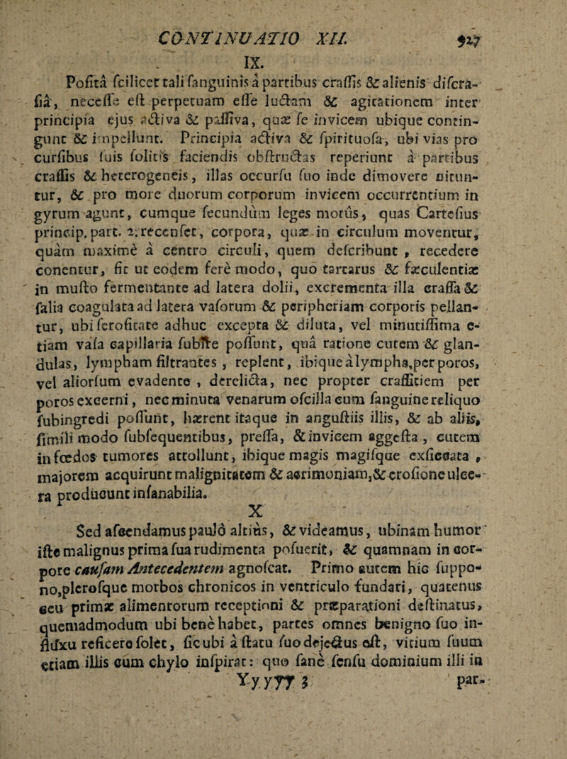 IX. Polita fcilicet tali (anguinis a partibus craflis & alienis difcra- fia, ritccffe eft perpetuam effe luelam dc agitationem inter principia ejus atfliva & piillva, qua; fe invicem ubique contin- gtint &£ impellunt* Principia adliva & fpirituofa, ubi vias pro curfibus luis folitis faciendis obftrudlas reperiunt a partibus crafEs htterogeneis, illas occurfu fuo inde dimovere nitun¬ tur, 6c pro more duorum corporum invicem occurrentium in gyrum agunt, cumque fecundum leges motus, quas Cartefius princip.pare. i: recenter, corpora, qua? in circulum moventur, quam maxime a centro circuli, quem deferihunt » recedere conentur, fit ut eodem fere modo, quo tartarus 8c fseculentias in mullo fermentante ad latera dolii, excrementa illa craffa&: falia coagulata ad latera vaforum 5c peripheriam corporis pellan¬ tur, ubifcrofitate adhuc excepta diluta, vel minutiffima e- tiam vada capillaria fubfte poffbnt, qua ratione cutem glan¬ dulas» lympham filtrantes , replent, Jbiquealympha,pcrporos, vel aliorfum evadente , dercli&a, nec propter craffidem per poros excerni, nec minuta venarum ofcilla cum fanguinereliquo fubingredi poflunt, luerent itaque in anguftiis illis, &: ab aliis, fimili modo fubfequentibus, prefla, & invicem aggcfta , cutem jnfecdos tumores attollunt, ibique magis magifque exficeata , majorem acquirunt malignitatem & a«rimoniam,&crofioneulee- ra producunt infanabilia. X ' Sed afecndamus paulo altius, & videamus, ubinam humor ifte malignus primafua rudimenta pofuerit» quamnam in cor- porc caufam Antecedentetn agnofeat. Primo autem hiG fuppo* no,plcrofquc morbos chronicos in ventriculo fundari, quatenus eeu primse alimenrorum rcceptinni &r pneparationi deflinatus, quemadmodum ubi bene habet, parces omnes benigno fuo in- flifxu reficere folet , ficubi aftatu fuo dejectus oft, vitium fuum etiam illis cum chylo infpirat: quo fane fcnfu dominium illi in Yyjrr i Par*