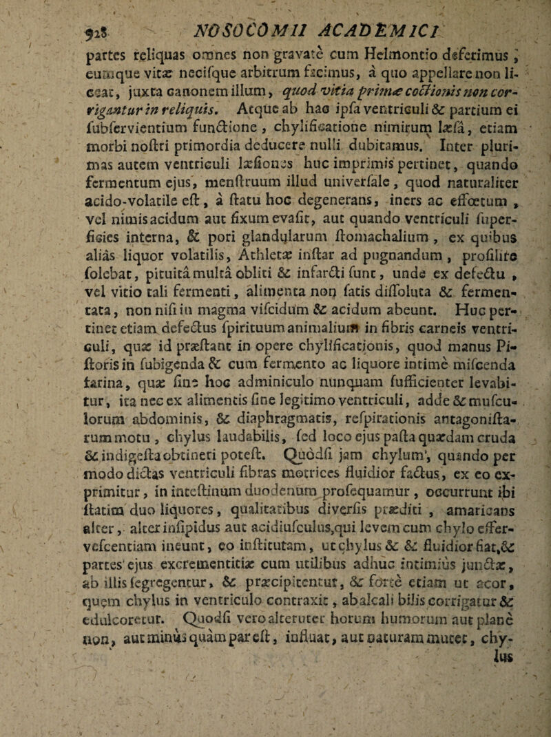 92$ - NOSOCOMII ACAOlLMlCl partes reliquas omnes non gravate cum Hdmontio deferimus, cumque vita: necifque arbitrum facimus, a quo appellare non li¬ cear , juxta canonem illum, quod vitia pri?n<e coctionis non cor~ rigantur in reliquis. Atque ab hac ipfa ventriculi te partium ei fubfervientium fundione , chylificatione nimirum lasfa, etiam morbi noftri primordia deducere nulli dubitamus. Inter pluri¬ mas autetn ventriculi lxfiones huc imprimis pertinet, quando fermentum ejus, menftruum illud univerfale, quod naturaliter acido-volatile eft, a flatu hoc degenerans, iners ac efFoetum , vel nimis acidum aut fixum evafit, aut quando ventriculi fuper- fisies interna, & pori glandularum ftomachalium , ex quibus alias liquor volatilis, Athleta: inftar ad pugnandum , profilite (olebat, pituita multa obliti te inlardi funt, unde ex defedu , vel vitio tali fermenti, alimenta non fatis difloluta te fermen¬ tata, non nifiin magma vifcidiim te acidum abeunt. Huc per¬ tinet etiam defedus fpirituumanimalium in fibris carneis ventri¬ culi, qux id prseftant in opere chylificationis, quod manus Pi- ftoris in fubsgcnda & cum fermento ac liquore intime mifcenda farina, qux fine hoc adminiculo nunquam fufficienter levabi¬ tur, ita nec ex alimentis fine legitimo ventriculi, adde&mufcu- lorum abdominis, te diaphragmatis, refpirarionis antagonifta- rummotu, chylus laudabilis, fed loco ejus pafta quaedam cruda te indigeftaobtineri potefk. Quodfi jam chylum*, quando per modo didas ventriculi fibras motrices fluidior fadus, ex eo ex¬ primitur , in iateftinum duodenum profequamur, occurrunt ibi itarim duo liquores, qualitatibus diverfis prxdiri , amaricans alcer, alcer infipidus aut acidiufculus,qm levem cum chylo effer- vcfcentiam ineunt, eo inftitutam, utcbjlu$&: &c fluidiorfiat,&: partes ejus excreinentitix cum utilibus adhuc intimius jundx, ab diis fegregentur, te p rxcip itent ut, te fon;e etiam ut acor, quem chylus in ventriculo contraxit, abalcali bilis corrigatur & edulcoretur. Quodfi vero alteruter horum humorum aut plane non, aut minui quam par efl, influat, aut naturam aiucet, chy-