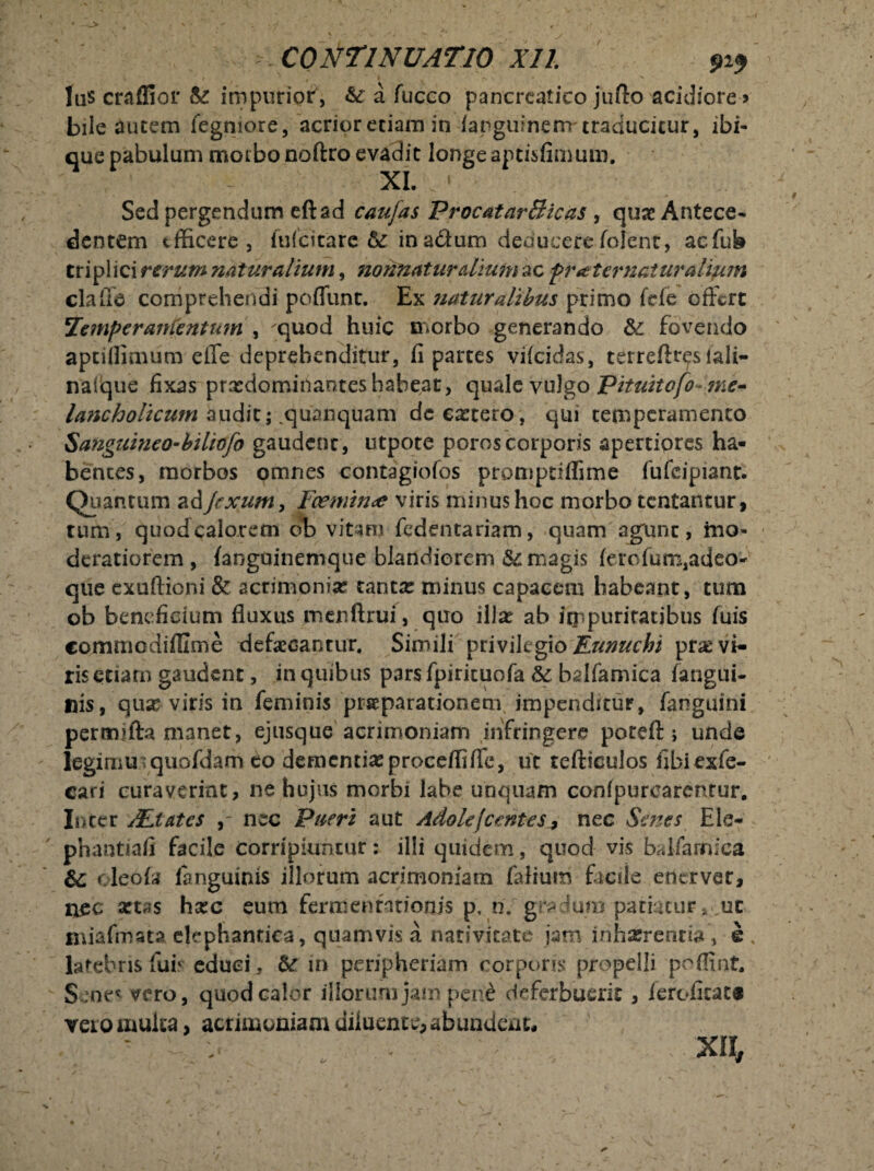 - CONTINUATIO Xll. 919 las craflior &: impuriof, & a fucco pancreatico jufto acidiore ? bile autem fegmore, acrior etiam in ianguinem traducitur, ibi- que pabulum moibo noftro evadit longe aptisfimum. XL Sed pergendum eftad caujas ProcatarBicas , quae Antece¬ dentem efficere, fuicicare &: in a&um deducere (olent, aefub tripi ici rerum naturalium, nonnaturdium ac pr sternatur alium clade comprehendi poffunt. Ex naturalibus primo ftfe offert Temperante ntum , 'quod huic morbo generando &: fovendo aptillimum effe deprehenditur, fi partes viicidas, terreftteslali- naiique fixas prxdomirtanteshabeat, qmle vulgo pituitofo~ me- lancholicum audit; .quanquam de extero, qui temperamento Sanguineo-biliofo gaudenc, utpote poroscorporis apertiores ha¬ bentes, morbos omnes contagiofos promptiffime fufeipiant. Quantum ad Jrxum, Fcemin<e viris minus hoc morbo tentar.tur, tum, quod calorem ob vitam fedentariam, quam agunt, mo¬ deratiorem , fanguinemque blandiorem & magis ierofum,adeo- que exufticni & acrimoniae tantx minus capacem habeant, tum ob beneficium fluxus menftrui, quo illx ab frnpuritatjbus (uis commodifllme defaecantur. Simili privilegio Eunuchi prx vi¬ ris etiarn gaudent, in quibus pars fpiricuofa Sc bdfamica fangui- nis, qux viris in feminis praeparationem impenditur, fanguini permifta manet, ejusque acrimoniam infringere poteft 5 unde leginiuiquofdam eo dementixproceffiffe, ut tefticulos fibiexfe- cari curaverint, ne hujus morbi labe unquam confpurcarentur. Inter ALtates nec Pueri aut Adole[cs:ntes7 nec Senes Ele- phantiafi facile corripiuntur: illi quidem, quod vis balfamica & oleofa languinis illorum acrimoniam falium facile enerver, nec xtas hxc eum fermentarionis p, n/gradum patiaturut miafmata clephantiea, quamvis a nativitate jam inhaerentia, e % latebris fui' educi, &r in peripheriam corporis propelli poffint. S ;ne* vero, quod calor illorum jam pen£ deferbuerit , ieroficat® vero multa, acrimoniam diluent*, abundem,