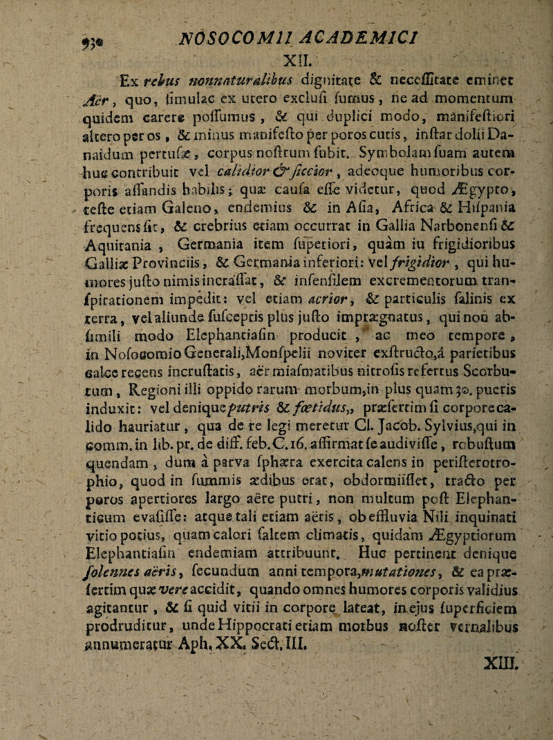 XII. Ex rebus nonnaturalibus dignitate & necdllute eminet Aer, quo, limulae ex utero exclufi fumus, ne ad momentum quidem carere poffumus , & cjui:duplici modo, manifeftiori alteropsros. &miuus manifeftoperporoscutis, inftardoliiDa- naidum pertufe, corpus noftrum fubit. Symbolamfuam autem huc contribuit vd calidior&fictior , adeoque humoribus cor¬ poris affandis habilis^ quae caufa efle videtur, quod ^Egypto, cefte etiam Galeno* endemius Sc in Aha, Africa & Hifpania frequens fic, & crebrius etiam occurrat in Gallia Narbonenfi&: Aquitania , Germania item fuperiori, quam iu frigidioribus Galliae Provinciis, Sc Germania inferiori: vel frigidior , qui hu¬ mores jufto nimis incraflat, Sc infenfiiem excrementorum tran- fpirationem impedit: vel etiam acrior, Sc particulis falinis ex terra, vel aliunde fufeeptis plus jufto impraignatus, qui non ab- fimili modo Elephantiafin producit , ac meo tempore, in Nofoaomio Generali,Monfpelii noviter exftrudo,a parietibus calce recens incruftatis, aer miafmatibus nitrofis refertus Scorbu- tum, Regioni illi oppido rarum morbum,in plus quam jo. pueris induxit: vel dtniquz putris Sc foetidus» praefertim fi corpore ca¬ lido hauriatur , qua de re legi meretur Cl. Jacob. Sylvius,qui in comm.in lib.pr, de diff. feb.C.16. affirmat feaudiviffe, robuftum quondam , dum a parva fphaera exercita calens in periflerotro- phio, quod in fummis sedibus erat, obdorroiiflet, trafto per poros apertiores largo aere putri, non multum poli: Elephan- ticum evafjfle; atque tali etiam aeris, ob effluvia Nili inquinati vitio potius, quam calori falcem climatis, quidam vEgyptiofum Elephantiafin endemiam attribuunt* Huc pertinent denique j'olennes aeris, fecundum anni tempora,mutationes> &eaprar- fertim quxvereaccidit, quando omnes humores corporis validius agitantur , Se fi quid vitii in corpore lateat, in ejus fuperficiem prodruditur, unde Hippocrati etiam morbus Hoiler vernalibus annumeratur Aph, XX. Sedi. III. -