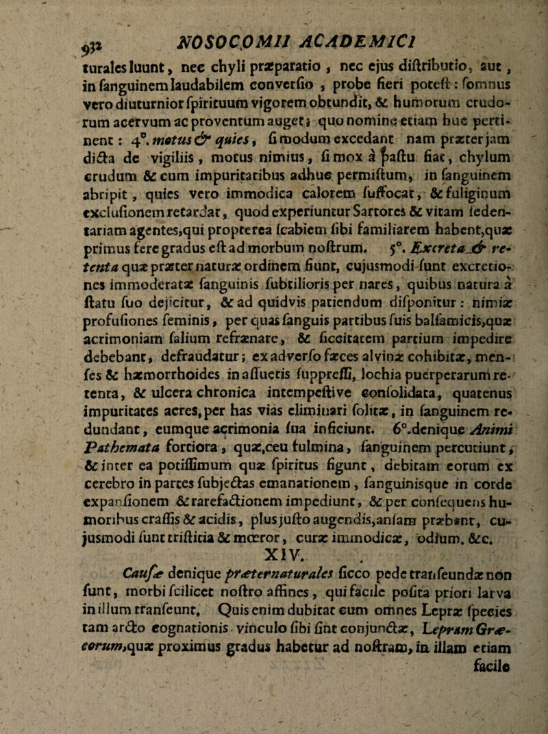 turales luunt > nec chyli praeparatio , nec ejus diftributio, aut, in fanguinem laudabilem converfio , probe fieri potefi:: fomnus vero diuturnior fpiricuum vigorem obtundit, & humorum crudo¬ rum acervum ac proventum auget i quo nominq etiam huc perti¬ nent: 4°. motus & quies, fi modum excedant nam praeter jam di&a de vigiliis , motus nimius, fi mox a f>aftu fiat, chylum crudum &cum impuritatibus adhuc permifturo, in fanguinem abripit, quies vero immodica calorem fuffocat, & fuliginum cxciufionem retardat, quod experiuntur Sartores & vitam feden- tariam agentes,qui propterea fcabiem fibi familiarem habent,qux primus fere gradus eft ad morbum noftrum. 50. Excreta j& re- tenta quae prasternaturx ordinem fiunt, cujusmodi funt excrctio- nes immoderatae fanguinis fubtilioris per nares, quibus natura a flatu fuo dejicitur, 6c ad quidvis patiendum difponitur: nimia: profufiones feminis, per quas fanguis partibus fuis balfamicis,quac acrimoniam falium refrenare, Sc ficcitatem partium impedire debebant, defraudatur; exadverfofaeces alvinae cohibitx, men- fesSc haemorrhoides in affueris fuppreffi, lochia puerperarum re¬ tenta, & ulcera chronica intempeftive confolidata, quatenus impuritates acres, per has vias eliminari folitx, in fanguinem re¬ dundant, eumque acrimonia fua inficiunt. 6°.dcnique Animi Pathcmata fortiora, qux,ceu fulmina, fanguinem percutiunt, Uinter ea potiffimum quae fpirirus figunt, debitam eorum ex cerebro in parces fubje&as emanationem, fanguinisque in corde expanfionem &rarefa<3;ioncm impediunt, & per confequens hu¬ moribus craflis&racidis, plusjuftoaugendis,anfam praebtnt, cu- jusmodifunttrifticia&mceror, curx immodicae, 'odium* XIV. Caufie denique pr<eternaturales ficco pede tranfeundx non funt, morbi fcilicct noftro affines, qui facile pofita priori larva in illum tranfeunt. Quis enim dubitat cum omnes Lepra: fpecies tam ar&o cognationis. vinculo fibi fint conjun&se, Lepram Gr<e- eorum,quae proximus gradus habetur ad noftram, ia illam etiam facile