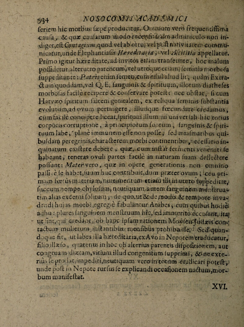 feriem hic morbus fape producitur. Omnium vero frequentifEma caufa , & quae cautarum •modore*ce^fiw4^to.adminiculo- «ort hi~ d!get,cftContagiumiquod vel ab ortu;'velproft nativitatem commu¬ nicatur,unde ElephaneiafisHereditaria, vel Afcititui appellatur. Pri mo igitur haere ditate,'ad invitos etiam tran (eunt e, hoc malum poffijdetur, alterutro parencurD^vei utroque etiam,* femini» rnotbofa fuppeditapts i.Patrisenimfemetj^cumhihitaltudl iitquam Ext-ra- &jm quoddam,vdQ. E. (anguinis 5c fpirituum, iliorum diathefes morbofas facile recipere 6c confer vare poxeft; nec obftar, fi cum Harvxo fpincum faicem genitalem, ex reliqua feminis fubftantia evolutum,ad ovum pertingere , iiludque- fecundare credamus, cum facile concipere liceat,{pirituin illum iri uni ver (ait hac corius corponscorruptione, a principiorum fuorurn , fangtrftxfe;.& fpiri- cuum lafe/planeimmuncmeiTe^nQa pofle,» fed miafmaribus qui- bufdarn peregrinis^charadcreaxpaorbiconcinennbuv/^eceifanoYn- qnimtufn exifbre debere , qujr,cum inftaf ferrnem» venenati fe habeant, teneras ovuli partes facile in naturam fuatn detiedere portant: Mater vero, quae in opere generationis non omnino paifi/efe habet,tuum huc contribuit,dum prascerovum , ceu pri¬ mam fe:u$ materiaimnutt^meiuum etiam illi ixi utero teppedic&t,* fticcum nempe chylpfrim) neutiquaiuamem>fanguiacmm*4ni‘trua«v tim alias excerni (blitum , de quo,ut’&:deitfodo:$£ tempore i riva* alendi huius- morbi tegreg»e fabulamur Arabes , cum quibus hodie; ra&umr muIierAirn-,iriftaTiubux.rniC»iib.Us‘pt6hib^4fc;;*7-6ed>quan- doque fit, uc labes illa hxreditaria,ex Avo in Nepocemtradiicatur, filiojllasfo, quatenus in hoc ofa'alterius parentis difpofitionem, aut congruam di#tam,vitium illud congenitum fupprimi, S^neexte- rius fe prodat3?mpediri,neutiquam vero intotum eradicari poteft, unde poft in Nepote rurfus fe explicandi ocealionem naftum,mor¬ bum manifeftat. - - XVI.