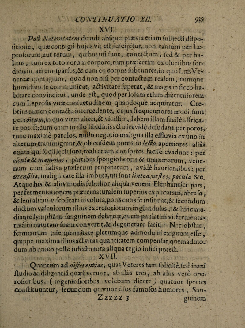 XVI. Pofi Nativitatem deinde ablque prsevia edam £uhje£H difpo- fitiorie, quascontegii hujus vis eft;fu{cipitur,.non tantum per Le- profcrum,aut rerum , quibus ufi fune, contactum, fcd St per ha¬ litus , tum ex toto eorum corpore, tum prsfcrtim ex ulceribus for» didtsin aerem fparfos,& cum eo corpus fubeunres,in quoLuisVe* nerea; contagium, quod non nili per conta&um realem, eumque humidumde communicat, activitate fuperat, St magis in ficco ha¬ bitare convincitur; unde eft* quod per folam etiam diuturniorem cum Leprofis vicae.confuetudincm quandoque acquiratur. Cre- - briustamen conca&uintercedente, cujus frequenciores modi fune per cattum,in quo vir mulien,& viciffim, labem illam facile affrica¬ re poteftjdum enim in illo libidinis a£tu fervide deludant,per poros* tunc maxime patulos, nullo negotio maligna illa effluvia ex uno in alterum tranlmigranc,&:ob eofdem poro$ inleBo apertiores alias edam qu;fociiiedifunt}mali etiam confortes facile evadunt: per ofcula St mammas, partibus fpongiofis oris St mammarum, vene¬ num cum Taliva prarferum propinatum , avide haurientibus; per utenfilid, malignitate ilia vnnbnt^ntxlnnt lintea,ve/les, pocula Stc9 AtqueJhis St aliis modisfivbnlior aliqua veneni Elephantici pars, per fermentauonem profternaturalem luperius explicaram, abrafa y & ieni alicui vifeofitari in voluta,poris cucis fc infirmat,& fecundum . dubium vA&ttlorutn illius excretoriorum-ingl mdulas ; St hineme- dianrejympha in fanguinern defertur,quem pagUcim vi fermenta* riva in naturam fuamconvertit,& degenerare facit. Nec obftat, fermentum tale quantitate plerumque admodum exiguum e fle , quippe maxima illius aflvitas quantitatem cornpenfac,qiiemadmo- dum ab unico pefte mfecto tota aliqua regio infici poteffl XVII. Quantum ad differentias, quas Veteres tam folicice/ed inani ftudioac diligentiaquarfiverunt > abdiis tres, ab alus vero ope- roboribus, ( i ngenic floribus volebam dicere ) quatuor fp^cies Conilituuntur, fecundum quatuor illos famofos humores, San-