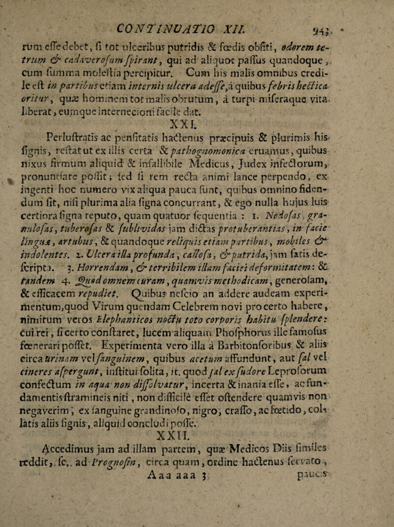 rum efle debet, fi tot ulceribus putridis & fer dis obfiti, adorem te- trum & cadaver ofttm fpirant, qui ad aliquot pafius quandoque ,, cum fumma moldtia percipitur. Cum his malis omnibus credi- le cfl in parti Ius etiam internis ulcera adejfe,a quibus febris heffica oritur, qua: hominem tot malisobrutum, a turpi miferaque vita, liberat, eurnque internecioni facile dat. XXL Perluftratis ac penfitatls hadenus praecipuis & plurimis his- fignis, reftat ut ex illis certa & pathognomonica eruamus, quibus nixus firmum aliquid & infallibile Medicus, Judex infidorum, pronuntiare poffit; {ed fi rem reda animi lance perpendo, ex ingenti hoc numero vix aliqua pauca funt, quibus omnino fiden¬ dum fit, nifi plurimaalia figna concurram, & ego nulla hujus luis certiora figna reputo, quam quatnor fequentia : i. Nodofas7 gra¬ nulofas, tuberofas & fubltvidas \am didas protubcrantias, in facie- lingua, artubus, & quandoque reliquis etiam partibus, mobiles & indo lentes, i. Ulcera illa profunda, callo fa, dr putrida, jam fatis de- lfcripta. 2, Horrendam, & terribilem illam faciei deformitatem: & tandem 4. £>nedomnem turam, quamvis methodicam, generolam, & efficacem repudiet. Quibus ndcio an addere audeam experi¬ mentum,quod Virum quendam Celebrem novi pro certo habere, nimirum veros Zlephanticos nollu toto corporis habitu [plendere: cui rei , fi certo conflaret, lucem aliquam Phofphorus ille famofus foeneraripoflet. Experimenta vero illa a Barhitonforibus & aliis circa urinam veXfangttincm, quibus acetum affundunt, aut fal vel cineres afpergunt, inftitui folita, it. quodjalexfudore Leprosorum confedum in aqua non diffolvatur, incerta &inaniadTe> aefun* damentisftramineis niti, non difficile dlet oftendere quamvis nom negaverim, ex (anguine grandinofo, nigro, craflb, acfcetido, cofi latis aliis fignis, aliquid concludi pofie. XXII. Accedimus jam ad illam partem , quae Medicos Diis limiles rtdditp fc». ad Vrcgnofm, circa quam,ordine hadenus fervato , Aaa aaa $•; piucs ,