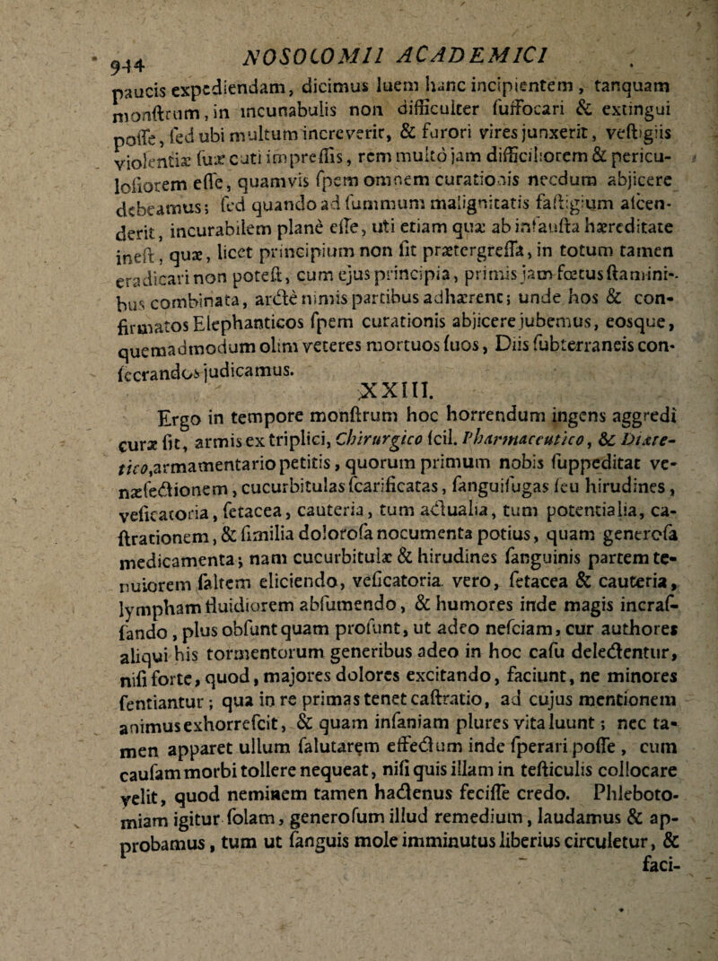 9-44 paucis expediendam, dicimus luem hanc incipientem , tanquam monftrtim, in incunabulis non difficulter fuffocari & exungui poffe,fed ubi multum increverit, & furori vires junxerit, vefbglis violentia: (lixcutiimpreffis, rem multo jam difficiliorem & pericu- loiiorem effe, quamvis fpem omnem curationis necdum abjicere debeamus; fed quando ad fummam malignitatis faftigium alcen- derit, incurabilem plane eile, uti etiam qua: abinfaufta hsereditate ineft, quae, licet principium non fit praetergreffit, in totum tamen eradicari non potefi;, cum ejus principia, primis iam foetus flamini-- bus combinata, ardle nimis partibus adharrenc; unde hos & con¬ firmatos Elephanticos fpem curationis abjicere jubemus, eosque, quemadmodum oltm veteres mortuos fiios, Das fubterraneis con- (cerandos judicamus. >XX1II. Ergo in tempore monftrum hoc horrendum ingens aggredi curae fit, armis ex triplici, Chirurgico fcil. Pharmaceutico, &: Dure- armamentario petitis, quorum primum nobis fuppeditat ve- mele&ionem, cucurbitulas fcarificatas, fanguifugas feu hirudines, veficatoria, fetacea, cauteria, tum adlualia, tum potentialia, ca- Arationem,&fimiliadolorofanocumenta potius, quam generefa medicamenta-, nam cucurbitulae & hirudines fanguinis partem te¬ nuiorem fa Item eliciendo, veficatoria. vero, fetacea & cauteria, lympham fluidiorem abfumendo, & humores inde magis incrafi- fando , plus obfunt quam proiimt, ut adeo nefeiam, cur authore* aliqui his tormentorum generibus adeo in hoc cafu dele&entur, nifi forte, quod, majores dolores excitando, faciunt, ne minores fentiantur; qua in re primas tenet caftratio, ad cujus mentionem animus exhorrefeit, & quam infaniam plures vita luunt; nec ta¬ men apparet ullum falutarem dfe&um inde fperari pofle , cum caufammorbi tollere nequeat, nifi quis illam in tefticulis collocare velit, quod neminem tamen haeflenus fecifle credo. Phleboto¬ miam igitur folam, generofum illud remedium, laudamus & ap¬ probamus , tum ut (anguis mole imminutus liberius circuletur, & - ~ faci-