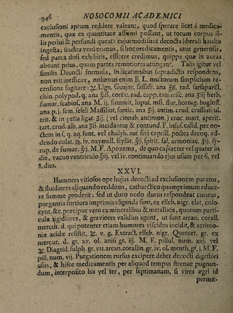 I 946 NOSOCOMII ACADEMICI cxclufioni aptum reddere valeant, quod fperarc licet a medica¬ mentis, quae ea quantitate affismi poffunr, ut totum corpus il¬ lis perlui & perfundi queat: cujus modi funt decoda liberali hauftu ingefta; fruftra vero erimus, fi hoc medicamentis, utut generofis, led parca dofi exhibitis, efficere credimus, quippe qux in auras .abeunt prius a quam partes remotiores attingant Talis igitur ve! fimilis Decedi formula, indicationibus fupradnSis refpondens, non erit inefficax, nolumus enim B. L. multorum fimplicium re- cenfione fagitarei^.Lign. Guajae. fafTafh ana rad. farfapariU. chin. polypod.q. ana ^ifl, cortic. rad* capp. tamarifc. ana jiij herb, fumat fcabioC ana M. ij. fummit. lupui. mi]. flor.borrag. buglciT. ana p. j. fem. fefeli Mafliliot.fcenic, ana Jij. antim. crud, craffiufcuL trit. & in petia ligat. Jij. (vel cinnab. antimon.) croc. rnart. aperit, rart. crud. alb. ana jfi. incidantur & contund. F. infuf. caiid. per no¬ dem in C q. aq. font. ve! chalyb. aut feri caprili, poftea decoq, ad¬ dendo colat. Ife. iv. oxymell. fcyliir. §\j. fpirir. fal. armoniac. jij. fy- run. de fumar. 5?). M. F. Apozema, de quo capiat ter vel quater ia die, vacuo ventriculo fiij. veiiv. continuando ejus ufum per 6. vel 8..dies. XXVI. Humores vitiofos ope hujus decodi ad exclufionem paratos, & fluidiores aliquando redditos, cathardico quamprimum educe¬ re fumme proderit; fed ut duro nodo durus refpondeat cuneus, purgantia fortiora imprimis eligenda funr,ex elleb. nigr. elat. colo- cynt. &c. praecipue vero ex mineralibus & metallicis, quorum parti¬ cula isigidiores, & graviores validius agunt, ut funt arcan. corall. tnercur. d. qui potenter etiam humores vifcidos incidit, & acrimo¬ nia acidrc refiftit* y. v. g< Extrad. elleb. nigr. Quercet. gr. ex mercur. d. gr. xv. ol. anifi gr. iij. M. F. pillul. num. xiij. vel ^ Diagrid. fulph. gr. vii.arcan.corallin. gr. i v. ol. menth.gt, j. M. F. pili. num. vij. Purgationem rurfus excipere debet decodi digeftivi ufus, & hifce medicamentis per aliquod tempus ftrenue pugnan¬ dum , interpofito bis ycl ter, per feptimanam, fi vires srgri id permit-