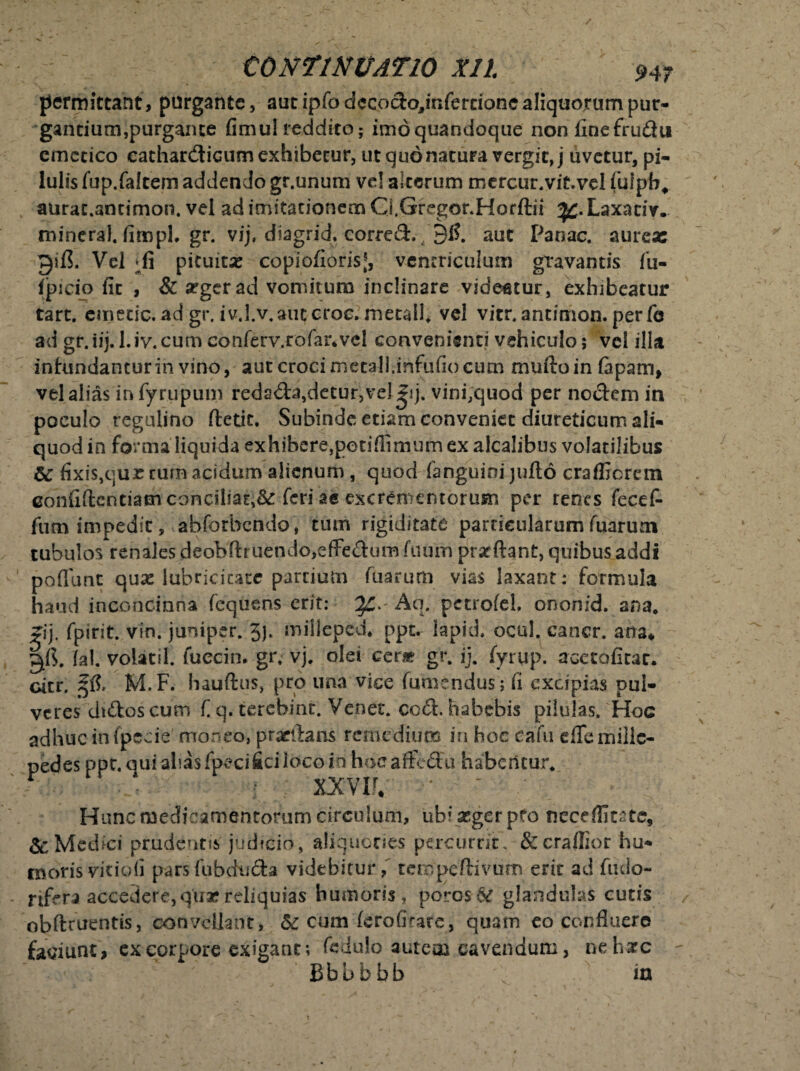 permittant, purgante, aut ipfo decocfoynfercione aliquorum pur¬ gantium,purgante fimu! reddito; imoquandoque non finefru&u emetico eathar&icum exhibetur, ut quo natura vergit, j uvetur, pi¬ lulis fup.falcem addendo gr.unum vel alterum mercur.vit.vel fulpb, aurat.antimon. vel ad imitationem Q. Gregor. Hotftii ^.Laxaciv. mineral. fitnpL gr. vij, diagrid. corred., 91?. aut Panac. aureas gifi. Vel pituitas copioflorisj, ventriculum gravantis fu- fpieio fit , & argerad vomitura inclinare videatur, exhibeatur tart. emetic. ad gr. iv.l.v.autcroc, metall. vel vitr.antimon. perfe ad gr.iij. l.iv.cum eonferv.rofar.vel convenienti vehiculo; vel illa infundantur in vino, aut croci mecall.infufio cum mufto in fapatn, vel alias infyrupum redada,detur,vel Jij. vinhquod per nodem in poculo rcgulrno ftetit. Subinde etiam conveniet diureticum ali¬ quod in forma liquida exhibere,petifnmum ex alcalibus volatilibus & fixis,qur tum acidum alienum , quod fanguioi jufto crafficrcm eonfiftcneiam conciliat,feri ae excrementorum per renes fecef- fum impedit, abforbendo, tum rigiditate particularum fuarum tubulos renales deobftt uendo,effedum fuum prarflant, quibus addi potiunt quas lubrici catc partium fuarum vias laxant: formula haud inconcinna fequens erit: Aq. pctrofel. ononid. ana. jij. fpirit. vin. juniper. 5j. milleped. ppt. iapid. ocul. caner. arra* volatil. fuecin. gr. vj# olei cen» gr. ij. fyrup. acetofitar. citr. ffr M.F. hauftus, pro una vice (umendus; fi excipias pul¬ veres didos cum f. q. terchint. Venet. ccd. habebis pilulas. Hoc adhuc tnfjpecie' moneo, praeflans remedium in hoc cafti eflemillc- pedes ppt. auiahasfpecificiiocoin hoeaffcdu habentur. t 4 , xxvu. ’• J ' • Hunc medicamentorum circulum, ubiasgerpfo necefllmc, & Medici prudentis judicio, aliquories percurrit, &craffior hu¬ moris viciofi parsfubdtida videbitur, tempeffivum erit ad Aulo- rifera accedere,qua?reliquias humoris, porG$& glandulas cutis obftruentis, convellant, & cum (erofirate, quam eo confluere faciunt, ex corpore exigant; fedulo autem cavendum, neture Bbb b bb \ ra