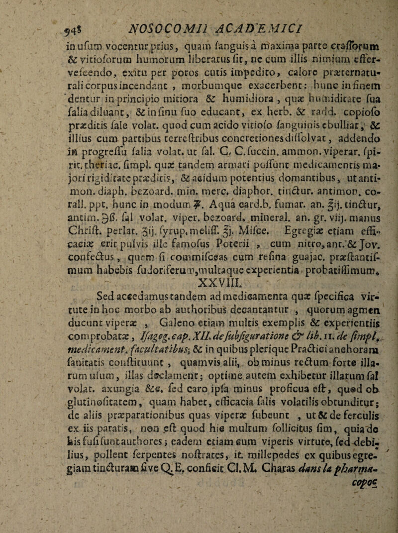 ; s 54$ yosoco MII AC A DE MI Cl inufum vocentur prius , quam fanguisa niaxima parte crafTorum &vitioforum humorum liberatus fit, necum illis nimium effer- vefeendo, exitu per poros cutis impedito, calore piseternatu- rali corpus incendant , morbumque exacerbent : hunc iniinem dentur in principio mitiora &: humiuiora , quse huiniditate fua falia diluant, &infinu fuo educant, ex herb. & radd. copiofo prodicis fale volat, quod cum acido viciofo fanguinisebuliiar, & illius cum partibus terreftribus concretionesdifiolvat, addendo in progreffu falia volat, ut fal. C< C.fuccin. amroon. viperar. fpi- ric.theriac. fimpl. quse tandem armari poflunt medicamentis ma¬ jori rigiditate proditis, &: acidum potentius domantibus, utanti- mon. diaph. bezoard. min. mere, diaphor. tinctur. antimop. co- rall. ppt, hunc in modum Aqua card.b, fumar. an. §ij, tin&ur, antim.gfi. fal volat, viper. bezoard. mineral. an. gr. viij. manus Chrift. periar. Jij, fyruptmeliff. §j. Mifce. Egregiae etiam effi«* cacix erit pulvis ille famofus Poterii , cum nitro,ant.;&: Jov. copfedus, qurm fi commifceas cum refina guajac. praeflantif- mum habebis fudoriferum,mukaque experientia probatiffimum* XXVIII. Sed accedamus tandem ad medicamenta qux fpecifica vir¬ tute in hoc morbo ab authoribus decantantur , quorum agmen ducunt viperas , Galeno etiam multis exemplis experientiis com probatae, Ifagog. capt XIL de fubfiguratlone & lib. 11, de fimplf medicamtnt* facultatibus; &: in quibus plerique Pra&ici anehoram fanitatis confli ruunt , quamvis alii,, ob minus reftum forte illa» rumufum, illas declament ; optime autem exhibetur illarum fal volat, axungia &£♦ fed caro ipfa minus proficua eflr, quod ob vglutlnofitatem, quam habet, efficacia falis volatilisobtunditur; de aliis praeparationibus quas viperae fubeunt , ut & de ferculis ex iis paratis, non eft quod hie multum follicitus fim, quiade bis fufifuntauthores j eadem ctiameum viperis virtute, fed-debi¬ lius, pollent ferpentes noftraces, it. millcpedes ex quibus egre¬ giam tin&urasn fi ve C^E. conficit Cl. M* Charas dans U pharma- COpOG
