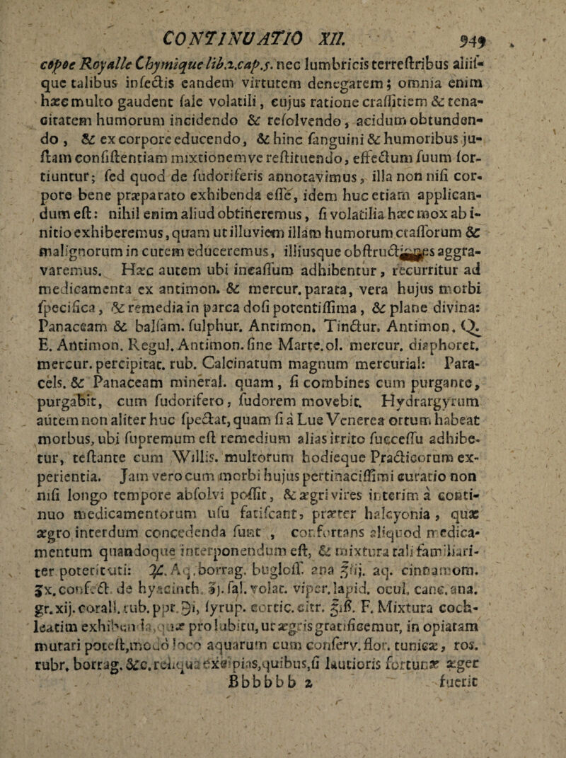 • C0N7INUATI0 XII. \ $49 cepeeRoyalleLhymiquelib.i.cap.s.ncc lumbricisterreftrihus aiiil- que calibus infectis eandem virtutem denegarem; omnia enim hxe multo gaudent fale volatili, cujus ratione crafiitiem &: tena¬ citatem humorum incidendo & refolvendo, acidum obtunden¬ do , & ex corpore educendo, &c hinc fanguini & humoribus ju- ftam confiftentiam mixtionemve reftituendo, eflfe&um fuum lor- tiuntur; fed quod de fudoriferis annotavimus, illa nonnifi cor- pore bene praeparato exhibenda ede, idem hucetiarn appliean- , dumeft: nihil enim aliud obtineremus, fi volatilia hxc mox ab i- nitio exhiberemus, quam ut iiluviem illam humorum ctafforum malignorum in cutem educeremus, iliiusque obftrudjyj^s aggra¬ varemus. Hxc autem ubi ineaffum adhibentur, recurritur ad medicamenta ex antimon. 8c mercur.parata, vera hujus morbi fpecifica, remediain parca dofi potentiflima, &c plane divina: Panaceam baliam. fulphur. Antimon* Tin&ur» Antimon* E. Antimon. Regul. Antimon.fine Marte, ol. mercur. disphorct. mercur. percipitac. rub. Calci natum magnum mercurial: Para- cels. &r Panaceam mineraj. quam, fi combines cum purgante, purgabit, cum fudorifero, fudorem movebit. Hydrargyrum autem non aliter huc fpeetat, quam fi a Lue Venerea ortum habeat morbus, ubi fupremumeft remedium aliasitrito fucceffu adhibe¬ tur, teftante cum Wdlis. multorum hodieque Pradicorum ex¬ perientia. Jam vero cum morbi hujus pertinaciffimi curatio non mfi longo tempore abfolvi pcdfic, fo^gri vires interimi conti¬ nuo medicamentorum ufu facifcant? prxter haleyohia, quae xgro interdum concedenda funt , confortans aliquod medica¬ mentum quandoque interponendum eft, & mixtura ralj-fam hari- ter poterituti: A ■/borrag. btsglolP ana ffij. aq. cinna mom* Jx.conf. d via hy&cinth. Ij.fa!. volat, vipcr.lapid. ocul cane, ana. gr.xij.corall.tub.ppt.9i, iyrup. cortic.citr. gifi. F. Mixtura coch¬ leatim exhiben ta ax pro 1 ubitu,utsegtisgratificemur, inopiaram mutari poteft,modo loco aquarum cujto conlerv.fior. tuniese, ros. rubr*borrag.&c.rei.qiiaexcmias,quibus,fi Rutioris fortuna? &gec - - Bbbbbb z - fuerit