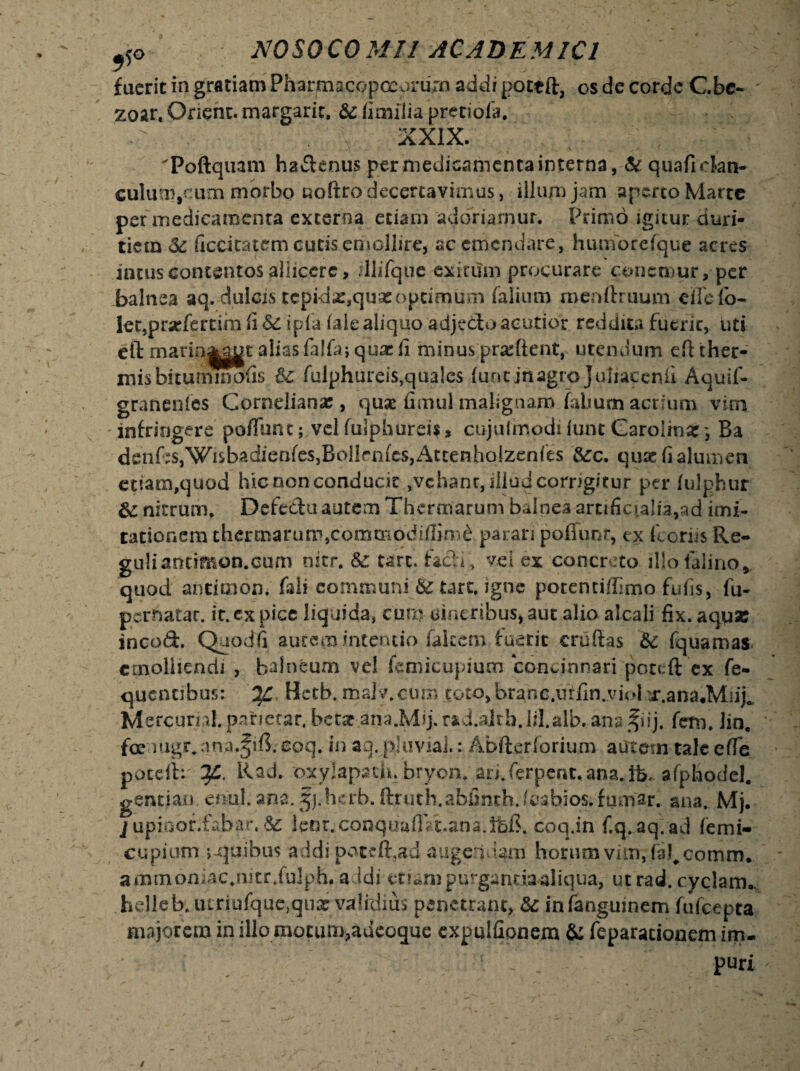 fuerit in gratiam Pharmacopceorurn addi pottft, os de corde C.be- ' zoart Qnent. margarit. &: ii milia pretiofa. 'Poftquam ha&enus per medicamenta interna, & quafickn- culuo),oum morbo noffro decertavimus, illum jam apmo Marte per medicamenta externa etiam adoriamur. Primo igitur duri¬ tiem & ficcitatem cutis emollire, ac emendare, humbrefque acres incus contentos aliiccre, illifquc exitum procurare conemur, per balnea aq. dulcis tepidx,qua: optimum falium menftruum eifefb- let.pracfertsm fi 6c ipfa kle aliquo adjedtu acutior reddita fuerit, uti eft marin|ggt aliasfalfa; qua:fi minus prariient, utendum eft ther¬ mis bitummofis fulphureis,quales funtinagro}uliaccnii Aquif- granenles Cornelianae, quae fimul malignam falium acrium vim infringere pofTunt; vel fulphurei$, cujulmodiiunt Garolma:', Ba denfeSjWisbadienfeSjBollrnfeSjAttenbolzenfes &c. quas fi alumen etiam,quod hic non conducit ,vehant, illud corngitur per fulphur &: nitrum, Defedu autem Thermarum balnea artificialia,ad imi¬ tationem thermarum,commoddfirne parari pofTunt, ex fcori-s Re- guliantimon.cum nitr. &: tarc. fadi, vel ex concreto illofalino*. quod antimon. faii communi & tart, igne potentiflimo fufis, fu- pernatar. ic. ex pice liquida, cum cineribus* aut alio alcali fix. aqpae incod. Quodfi autem intentio falcem fuerit cruftas & fquamas emolliendi , balneum ve! femicupium concinnari poteft ex fe- quentibus: Hctb. roaly.cum toto>branc.i]ffin.viol 'j\ana*Mn% Mercurril.parjecar. betet ana.Mlj.raid.alth.lil.alb. anafiij. fem. lin. foe mgr,una.fiB. coq. in aq.pluvial.: Abfterforium autem tale efTe poteib ?£. Rad. pxylapaifi. bryon, an.ferpent.ana.ife, afphodel. gentiao enul.ana. fj.hcrb. ftruth.abfinth.leabios.fumar, ana. Mj. j upiuor.fabar, Sc lent.conquafiVt.ana.lfef?. coq.in f.q.aq.ad femi- cupium ;-quibus addi potrfhad augendam horum vim, te!#comm. ammoniac.mtr Julph. addi snampurganriaaliqua, ut rad. cyclam* helleb. iuriufque,qu£ validius penetrant, &; infangumem fufeepta majorem inillomotun^aucoque expulfionem & feparacionem im¬ puri