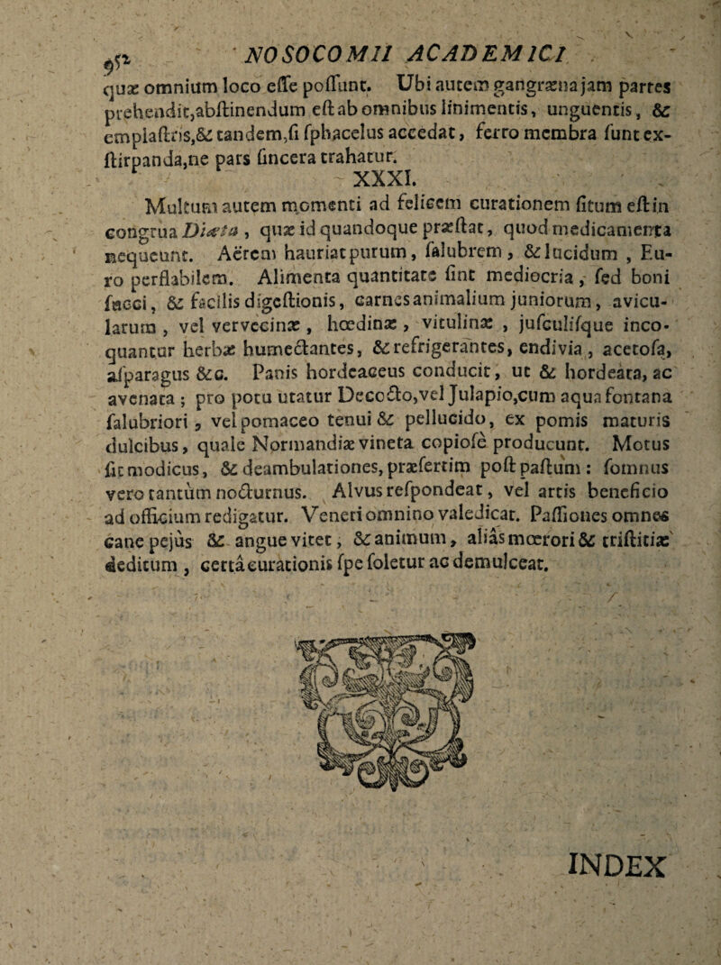 quae omnium loco effe poflunc. Ubi autem gangrena jam partes prehendit, abftinendum eft ab omnibus linimentis, unguentis, & empia{tris,&: tandem,fi fphacelus accedat, ferro membra funt ex- ftirpanda,ne pars (incera trahatur. -XXXI. ' . Multum autem momenti ad felicem curationem (itum eftin congrua Ditfta , quae id quandoque proflat, quod medicamenta nequeunt. Aercai hauriatpurum, faluhretn, &lucidum , Eu¬ ro perflabilem. Alimenta quantitate fine mediocria , fed boni faeci, & facilisdigeftionis, earnesanimalium juniorum, avicu¬ larum , vel yervecinat, haedina;, vitulina , jufculifque inco¬ quantur herb# humedantes, &: refrigerantes, endivia , acetofa, afparagus &c. Panis hordeaceus conducit, ut & hordeata, ac avenata ; pro potu utatur Decedo,vel Julapio,cum aqua fontana falubriori 3 velpomaceo tenui &c pellucido, ex pomis maturis dulcibus, quale Nprmandisevineta copiofe producunt. Motus fit modicus, &: deambulationes, prsefertim poft partum : fomnus vero tantum nodurnus. Alvus refpondeat, vel artis beneficio ad officium redigatur. Veneri omnino valedicat. Paffiones omnes cane pejus Sc angue vitet, & animum, alias moerori &; triftitiaf deditum , certaeurationisfpefoletur ac demulceat. ■ ' : . / INDEX i