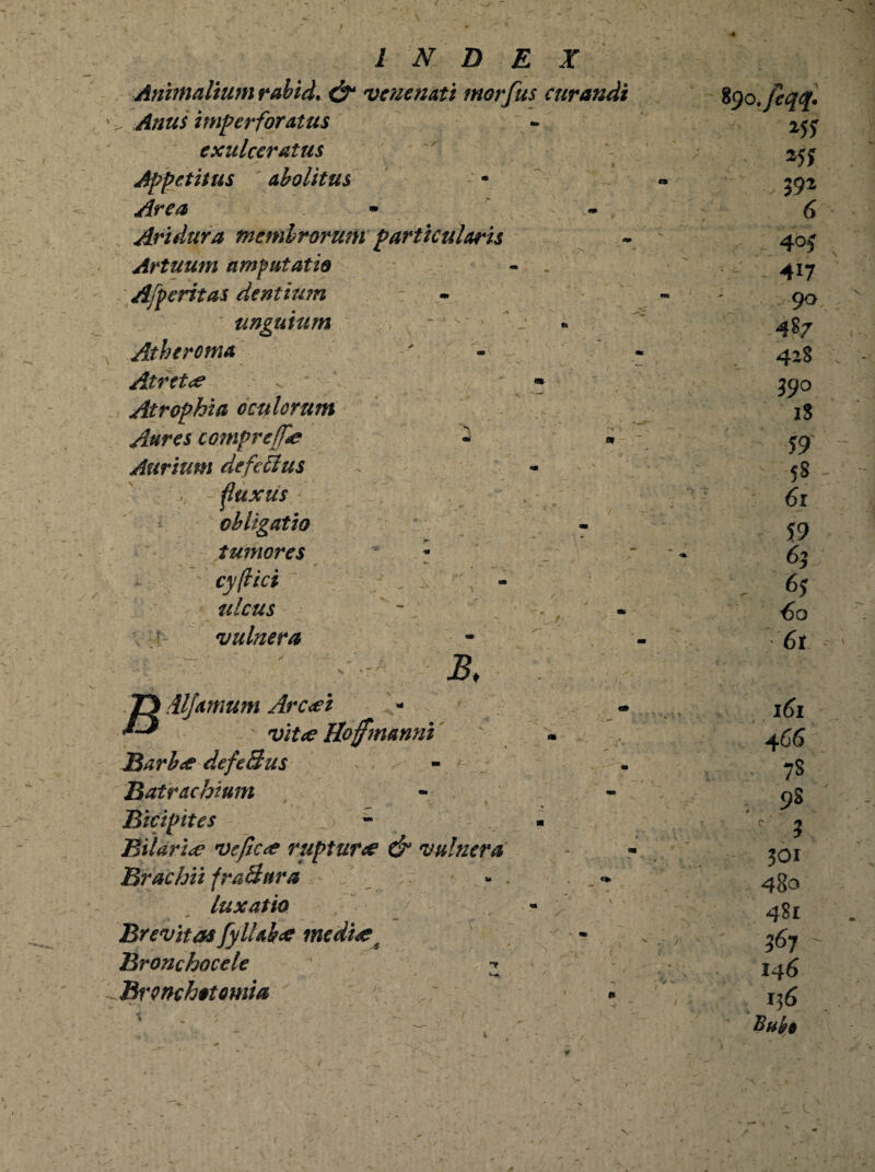 Animalium rabid, & venenati morfus curandi Anus imperforatus exulceratus Appetitus abolitus Area * Ari dura membrorum particularis Artuum amputatio Afperitas dentium unguium Atheroma At r et ce • Atrophia oculorum Aures compreffie « « Aurium de fetius ^fluxus obligatio tumores * — cyflici ulcus vulnera B. JD iljamum Arcet ^ vitee Hofmanni Barbae defeBus Batrachium Bicipites Bilarie ve fice ruptur<e & vulnera Brachii fraBitra luxatio Brevitas fyUah<e medi<es Bronchocele Brvnchotomia «i» fyo.fiqq. *55 - 25? 392 6 , 405 417 90 487 428 39° 18 59 58 - : 61 59 63 ■- 6j €0 6r 161 466 78 98 c 3 301 480 481 367 146 136 Buit