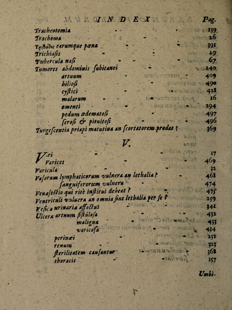 .. *- s ■Jiv a / :jk d e x 1Tracheotomia Trachoma x e arumque poena .r - Trichiafis ' ~ z Tubercula na fi Tumores Abdominis fubitanei Artuum biliofi cyflici ■ malarum - * * omenti  . * ^ pedum cedematofi ferofi & pituitofi Turgefc entia priapi matutina an fcortatorem prodat \ - r. IS^I ; | Varicula ~ Vaforum lymphaticorum vulnera an letnaliaf [anguiferorum vulnera VenafcSTto qui rite infiitui debeat ? * Ventriculi vulnera an omnia fint lethalia per fe t Ve fica urinaria afftftus Ulcera artuum fi finiofa maligna ” varicofa perinei renum - fierilitatem c au fantur' thoracis ’ *>» * * iW t.  '/.. 3* 4^ 1 V ' Pag. *39, • 2.6 39* »9 ^7 .440 409 49« 41* 16 194 497 496 369 im-,c :%•rvVx-.v- v } » V % -.' 4 * V 17 469 3» 46S 474 47jf »39 34* 43» 433 434 »3* 3»3 36» *37 Vmti. i
