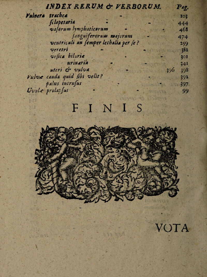 INDEX RERUM & VERBORUM. Vulncr* trachea felepetaria • « vafontm lymphaticorum Janguiferorum majorum ventriculi an femper lethalia per fe? veretri , - • vc fica hi Uria urinaria uteri &* vulva Vulva cauda quid (ibi velit f palus intrufus Uvula proUpJus Pag. 10$ 444 46$ 474 259 $Si $01 341 396 $98 392 397 99 FINIS VOTA