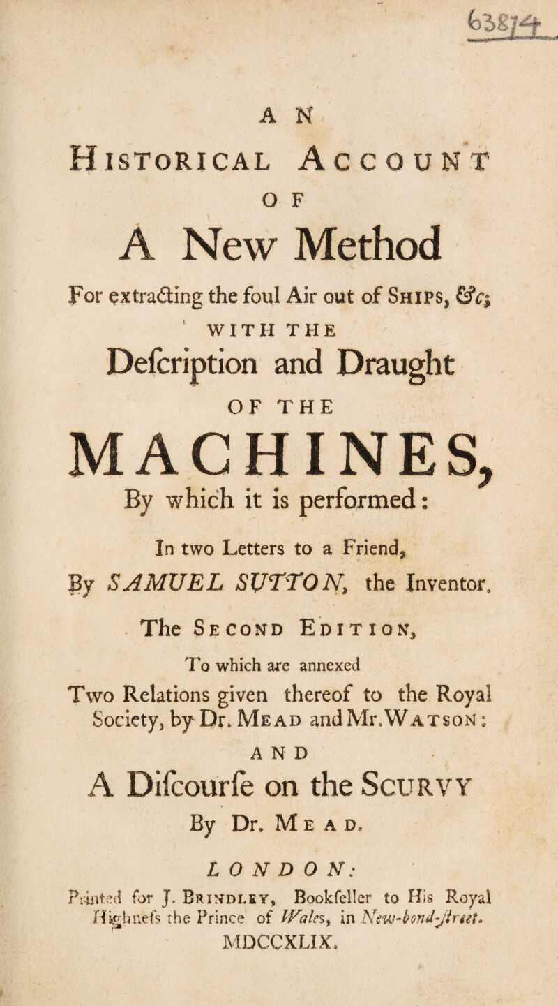 A N Historical Account O F A New Method For extrading the foul Air out of Shifs} &c; ’ WITH THE Delcription and Draught o t? t u r MACHINES, By which it is performed: In two Letters to a Friend* By SAMUEL SUTTON, the Inventor, The Second Edition* To which are annexed Two Relations given thereof to the Royal Society, by Dr. Mead and MrAV atson : AND A Difcourfe on the Scurvy By Dr, Me a d, LONDON: Printed for J. Brindley, Bookfeller to His Royal Higbnefs the Prince of IFales, in Ntw-bond-Jirtet* MDCCXLIX.